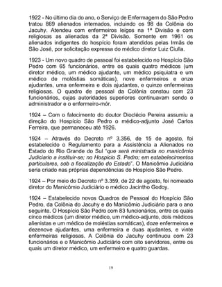 19
1922 - No último dia do ano, o Serviço de Enfermagem do São Pedro
tratou 869 alienados internados, incluindo os 98 da Colônia do
Jacuhy. Atendeu com enfermeiros leigos na 1ª Divisão e com
religiosas as alienadas da 2ª Divisão. Somente em 1961 os
alienados indigentes do hospício foram atendidos pelas Irmãs de
São José, por solicitação expressa do médico diretor Luiz Ciulla.
1923 - Um novo quadro de pessoal foi estabelecido no Hospício São
Pedro com 65 funcionários, entre os quais quatro médicos (um
diretor médico, um médico ajudante, um médico psiquiatra e um
médico de moléstias somáticas), nove enfermeiros e onze
ajudantes, uma enfermeira e dois ajudantes, e quinze enfermeiras
religiosas. O quadro de pessoal da Colônia constou com 23
funcionários, cujas autoridades superiores continuavam sendo o
administrador e o enfermeiro-mór.
1924 – Com o falecimento do doutor Dioclécio Pereira assumiu a
direção do Hospício São Pedro o médico-adjunto José Carlos
Ferreira, que permaneceu até 1926.
1924 – Através do Decreto nº 3.356, de 15 de agosto, foi
estabelecido o Regulamento para a Assistência a Alienados no
Estado do Rio Grande do Sul “que será ministrada no manicômio
Judiciario a instituir-se; no Hospicio S. Pedro; em estabelecimentos
particulares, sob a fiscalização do Estado”. O Manicômio Judiciário
seria criado nas próprias dependências do Hospício São Pedro.
1924 – Por meio do Decreto nº 3.359, de 22 de agosto, foi nomeado
diretor do Manicômio Judiciário o médico Jacintho Godoy.
1924 – Estabelecido novos Quadros de Pessoal do Hospício São
Pedro, da Colônia do Jacuhy e do Manicômio Judiciário para o ano
seguinte. O Hospício São Pedro com 83 funcionários, entre os quais
cinco médicos (um diretor médico, um médico-adjunto, dois médicos
alienistas e um médico de moléstias somáticas), doze enfermeiros e
dezenove ajudantes, uma enfermeira e duas ajudantes, e vinte
enfermeiras religiosas. A Colônia do Jacuhy continuou com 23
funcionários e o Manicômio Judiciário com oito servidores, entre os
quais um diretor médico, um enfermeiro e quatro guardas.
 