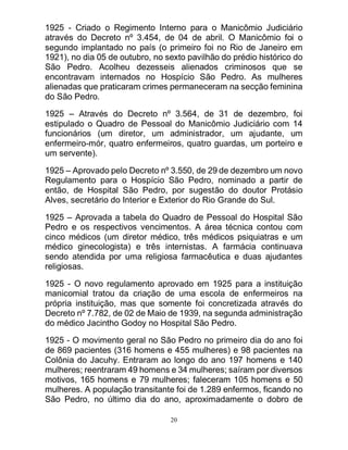 20
1925 - Criado o Regimento Interno para o Manicômio Judiciário
através do Decreto nº 3.454, de 04 de abril. O Manicômio foi o
segundo implantado no país (o primeiro foi no Rio de Janeiro em
1921), no dia 05 de outubro, no sexto pavilhão do prédio histórico do
São Pedro. Acolheu dezesseis alienados criminosos que se
encontravam internados no Hospício São Pedro. As mulheres
alienadas que praticaram crimes permaneceram na secção feminina
do São Pedro.
1925 – Através do Decreto nº 3.564, de 31 de dezembro, foi
estipulado o Quadro de Pessoal do Manicômio Judiciário com 14
funcionários (um diretor, um administrador, um ajudante, um
enfermeiro-mór, quatro enfermeiros, quatro guardas, um porteiro e
um servente).
1925 – Aprovado pelo Decreto nº 3.550, de 29 de dezembro um novo
Regulamento para o Hospício São Pedro, nominado a partir de
então, de Hospital São Pedro, por sugestão do doutor Protásio
Alves, secretário do Interior e Exterior do Rio Grande do Sul.
1925 – Aprovada a tabela do Quadro de Pessoal do Hospital São
Pedro e os respectivos vencimentos. A área técnica contou com
cinco médicos (um diretor médico, três médicos psiquiatras e um
médico ginecologista) e três internistas. A farmácia continuava
sendo atendida por uma religiosa farmacêutica e duas ajudantes
religiosas.
1925 - O novo regulamento aprovado em 1925 para a instituição
manicomial tratou da criação de uma escola de enfermeiros na
própria instituição, mas que somente foi concretizada através do
Decreto nº 7.782, de 02 de Maio de 1939, na segunda administração
do médico Jacintho Godoy no Hospital São Pedro.
1925 - O movimento geral no São Pedro no primeiro dia do ano foi
de 869 pacientes (316 homens e 455 mulheres) e 98 pacientes na
Colônia do Jacuhy. Entraram ao longo do ano 197 homens e 140
mulheres; reentraram 49 homens e 34 mulheres; saíram por diversos
motivos, 165 homens e 79 mulheres; faleceram 105 homens e 50
mulheres. A população transitante foi de 1.289 enfermos, ficando no
São Pedro, no último dia do ano, aproximadamente o dobro de
 