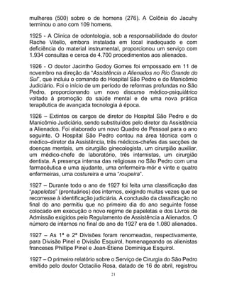 21
mulheres (500) sobre o de homens (276). A Colônia do Jacuhy
terminou o ano com 109 homens.
1925 - A Clinica de odontologia, sob a responsabilidade do doutor
Rache Vitello, embora instalada em local inadequado e com
deficiência do material instrumental, proporcionou um serviço com
1.934 consultas e cerca de 4.700 procedimentos aos alienados.
1926 - O doutor Jacintho Godoy Gomes foi empossado em 11 de
novembro na direção da “Assistência a Alienados no Rio Grande do
Sul”, que incluiu o comando do Hospital São Pedro e do Manicômio
Judiciário. Foi o início de um período de reformas profundas no São
Pedro, proporcionando um novo discurso médico-psiquiátrico
voltado à promoção da saúde mental e de uma nova prática
terapêutica de avançada tecnologia à época.
1926 – Extintos os cargos de diretor do Hospital São Pedro e do
Manicômio Judiciário, sendo substituídos pelo diretor da Assistência
a Alienados. Foi elaborado um novo Quadro de Pessoal para o ano
seguinte. O Hospital São Pedro contou na área técnica com o
médico–diretor da Assistência, três médicos-chefes das secções de
doenças mentais, um cirurgião ginecologista, um cirurgião auxiliar,
um médico-chefe de laboratório, três internistas, um cirurgião
dentista. A presença intensa das religiosas no São Pedro com uma
farmacêutica e uma ajudante, uma enfermeira-mór e vinte e quatro
enfermeiras, uma costureira e uma “roupeira”.
1927 – Durante todo o ano de 1927 foi feita uma classificação das
“papeletas” (prontuários) dos internos, exigindo muitas vezes que se
recorresse à identificação judiciária. A conclusão da classificação no
final do ano permitiu que no primeiro dia do ano seguinte fosse
colocado em execução o novo regime de papeletas e dos Livros de
Admissão exigidos pelo Regulamento de Assistência a Alienados. O
número de internos no final do ano de 1927 era de 1.080 alienados.
1927 – As 1ª e 2ª Divisões foram renomeadas, respectivamente,
para Divisão Pinel e Divisão Esquirol, homenageando os alienistas
franceses Phillipe Pinel e Jean-Étiene Dominique Esquirol.
1927 – O primeiro relatório sobre o Serviço de Cirurgia do São Pedro
emitido pelo doutor Octacilio Rosa, datado de 16 de abril, registrou
 