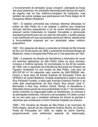 22
o funcionamento do almejado “grupo cirúrgico”, planejado ao longo
dos anos anteriores. As condições oferecidas pelo Serviço foi motivo
de orgulho não só dos médicos-cirurgiões da Instituição, mas
também de outros colegas que participavam em Porto Alegre do IX
Congresso Médico Brasileiro.
1927 - O objetivo primordial das imensas reformas efetuadas no
prédio do São Pedro foi o de adaptar o edifício aos modernos
serviços técnicos psiquiátricos e os de cunho administrativo que
estavam sendo implantada no hospital. Concebido e estruturado
arquitetonicamente para ser um asilo de alienados, o prédio passou
a ser modificado em sua composição estrutural interna, obedecendo
à funcionalidade proposta por um atualizado saber médico-
psiquiátrico.
1927 - Em vésperas de deixar o comando do Estado do Rio Grande
do Sul, em 25 de janeiro de 1928, o presidente do Estado Borges de
Medeiros, visitou o Hospital São Pedro em 31 de dezembro de 1927.
1928 - A proposta da direção da Assistência a Alienados de reunir
em terrenos adjacentes ao São Pedro todos os seus serviços,
inclusive a Colônia Agrícola, foi concretizada no dia 22 de outubro
de 1928, com a aquisição da Intendência Municipal da Chácara da
Figueira, localizada no nos fundos do São Pedro, cuja área de
815.767,50 m² foi adquirida pela quantia de 658:702$285 réis.
Incluía a atual área da Escola Superior de Educação Física da
UFRGS e do Jardim Botânico, limitada atualmente a oeste e sul pela
Rua Felizardo Furtado, a leste pela Avenida Cristiano Fischer e ao
norte pelo prolongamento da Rua Saicã, Rua doutor José C.
Bernardes e Rua eng. Antônio Carlos Tibiriçá. A Assistência a
Alienados tomou posse da nova propriedade no dia 1.º de novembro,
sendo incluídos na negociação todas as benfeitorias, os animais e
as plantações existentes, inclusive a de eucaliptos. Foi dado o prazo
de um ano para que o vendedor retirasse do imóvel as plantas e
utensílios que constituíam o Horto Florestal instalado na chácara.
1928 – Por iniciativa da direção do São Pedro e do município de
Porto Alegre, através de seu intendente Octávio Rocha, foi criado o
Posto de Psicopatas em 1928, na região do bairro Azenha,
proporcionando uma enfermaria especial de observação,
 