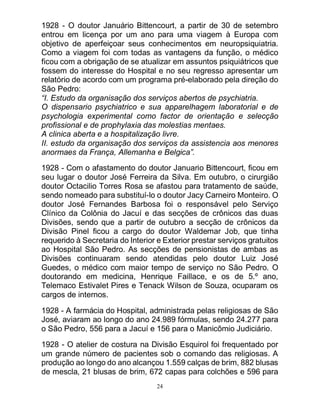 24
1928 - O doutor Januário Bittencourt, a partir de 30 de setembro
entrou em licença por um ano para uma viagem à Europa com
objetivo de aperfeiçoar seus conhecimentos em neuropsiquiatria.
Como a viagem foi com todas as vantagens da função, o médico
ficou com a obrigação de se atualizar em assuntos psiquiátricos que
fossem do interesse do Hospital e no seu regresso apresentar um
relatório de acordo com um programa pré-elaborado pela direção do
São Pedro:
“I. Estudo da organisação dos serviços abertos de psychiatria.
O dispensario psychiatrico e sua apparelhagem laboratorial e de
psychologia experimental como factor de orientação e selecção
profissional e de prophylaxia das molestias mentaes.
A clinica aberta e a hospitalização livre.
II. estudo da organisação dos serviços da assistencia aos menores
anormaes da França, Allemanha e Belgica”.
1928 - Com o afastamento do doutor Januario Bittencourt, ficou em
seu lugar o doutor José Ferreira da Silva. Em outubro, o cirurgião
doutor Octacilio Torres Rosa se afastou para tratamento de saúde,
sendo nomeado para substituí-lo o doutor Jacy Carneiro Monteiro. O
doutor José Fernandes Barbosa foi o responsável pelo Serviço
Clínico da Colônia do Jacuí e das secções de crônicos das duas
Divisões, sendo que a partir de outubro a secção de crônicos da
Divisão Pinel ficou a cargo do doutor Waldemar Job, que tinha
requerido à Secretaria do Interior e Exterior prestar serviços gratuitos
ao Hospital São Pedro. As secções de pensionistas de ambas as
Divisões continuaram sendo atendidas pelo doutor Luiz José
Guedes, o médico com maior tempo de serviço no São Pedro. O
doutorando em medicina, Henrique Faillace, e os de 5.º ano,
Telemaco Estivalet Pires e Tenack Wilson de Souza, ocuparam os
cargos de internos.
1928 - A farmácia do Hospital, administrada pelas religiosas de São
José, aviaram ao longo do ano 24.989 fórmulas, sendo 24.277 para
o São Pedro, 556 para a Jacuí e 156 para o Manicômio Judiciário.
1928 - O atelier de costura na Divisão Esquirol foi frequentado por
um grande número de pacientes sob o comando das religiosas. A
produção ao longo do ano alcançou 1.559 calças de brim, 882 blusas
de mescla, 21 blusas de brim, 672 capas para colchões e 596 para
 