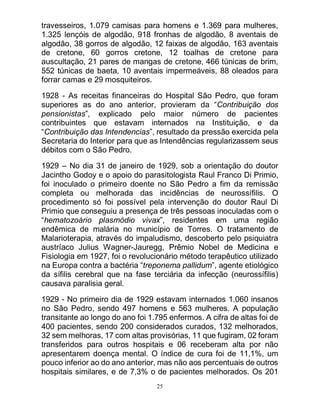 25
travesseiros, 1.079 camisas para homens e 1.369 para mulheres,
1.325 lençóis de algodão, 918 fronhas de algodão, 8 aventais de
algodão, 38 gorros de algodão, 12 faixas de algodão, 163 aventais
de cretone, 60 gorros cretone, 12 toalhas de cretone para
auscultação, 21 pares de mangas de cretone, 466 túnicas de brim,
552 túnicas de baeta, 10 aventais impermeáveis, 88 oleados para
forrar camas e 29 mosquiteiros.
1928 - As receitas financeiras do Hospital São Pedro, que foram
superiores as do ano anterior, provieram da “Contribuição dos
pensionistas”, explicado pelo maior número de pacientes
contribuintes que estavam internados na Instituição, e da
“Contribuição das Intendencias”, resultado da pressão exercida pela
Secretaria do Interior para que as Intendências regularizassem seus
débitos com o São Pedro.
1929 – No dia 31 de janeiro de 1929, sob a orientação do doutor
Jacintho Godoy e o apoio do parasitologista Raul Franco Di Primio,
foi inoculado o primeiro doente no São Pedro a fim da remissão
completa ou melhorada das incidências de neurossífilis. O
procedimento só foi possível pela intervenção do doutor Raul Di
Primio que conseguiu a presença de três pessoas inoculadas com o
“hematozoário plasmódio vivax”, residentes em uma região
endêmica de malária no município de Torres. O tratamento de
Malarioterapia, através do impaludismo, descoberto pelo psiquiatra
austríaco Julius Wagner-Jauregg, Prêmio Nobel de Medicina e
Fisiologia em 1927, foi o revolucionário método terapêutico utilizado
na Europa contra a bactéria “treponema pallidum”, agente etiológico
da sífilis cerebral que na fase terciária da infecção (neurossífilis)
causava paralisia geral.
1929 - No primeiro dia de 1929 estavam internados 1.060 insanos
no São Pedro, sendo 497 homens e 563 mulheres. A população
transitante ao longo do ano foi 1.795 enfermos. A cifra de altas foi de
400 pacientes, sendo 200 considerados curados, 132 melhorados,
32 sem melhoras, 17 com altas provisórias, 11 que fugiram, 02 foram
transferidos para outros hospitais e 06 receberam alta por não
apresentarem doença mental. O índice de cura foi de 11,1%, um
pouco inferior ao do ano anterior, mas não aos percentuais de outros
hospitais similares, e de 7,3% o de pacientes melhorados. Os 201
 