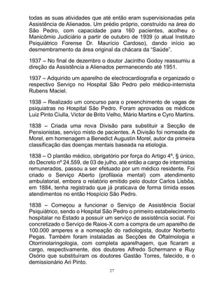 27
todas as suas atividades que até então eram supervisionadas pela
Assistência de Alienados. Um prédio próprio, construído na área do
São Pedro, com capacidade para 160 pacientes, acolheu o
Manicômio Judiciário a partir de outubro de 1939 (o atual Instituto
Psiquiátrico Forense Dr. Maurício Cardoso), dando início ao
desmembramento da área original da chácara da “Saúde”.
1937 – No final de dezembro o doutor Jacintho Godoy reassumiu a
direção da Assistência a Alienados permanecendo até 1951.
1937 – Adquirido um aparelho de electrocardiografia e organizado o
respectivo Serviço no Hospital São Pedro pelo médico-internista
Rubens Maciel.
1938 – Realizado um concurso para o preenchimento de vagas de
psiquiatras no Hospital São Pedro. Foram aprovados os médicos
Luiz Pinto Ciulla, Victor de Brito Velho, Mário Martins e Cyro Martins.
1838 – Criada uma nova Divisão para substituir a Secção de
Pensionistas, serviço misto de pacientes. A Divisão foi nomeada de
Morel, em homenagem a Benedict Augustin Morel, autor da primeira
classificação das doenças mentais baseada na etiologia.
1838 – O plantão médico, obrigatório por força do Artigo 4º, § único,
do Decreto nº 24.559, de 03 de julho, até então a cargo de internistas
remunerados, passou a ser efetuado por um médico residente. Foi
criado o Serviço Aberto (profilaxia mental) com atendimento
ambulatorial, embora o relatório emitido pelo doutor Carlos Lisbôa,
em 1884, tenha registrado que já praticava de forma tímida esses
atendimentos no então Hospício São Pedro.
1838 – Começou a funcionar o Serviço de Assistência Social
Psiquiátrico, sendo o Hospital São Pedro o primeiro estabelecimento
hospitalar no Estado a possuir um serviço de assistência social. Foi
concretizado o Serviço de Raios-X com a compra de um aparelho de
100.000 amperes e a nomeação do radiologista, doutor Norberto
Pegas. Também foram instaladas as Secções de Oftalmologia e
Otorrinolaringologia, com completa aparelhagem, que ficaram a
cargo, respectivamente, dos doutores Alfredo Schermann e Ruy
Osório que substituíram os doutores Gastão Torres, falecido, e o
demissionário Ari Pinto.
 