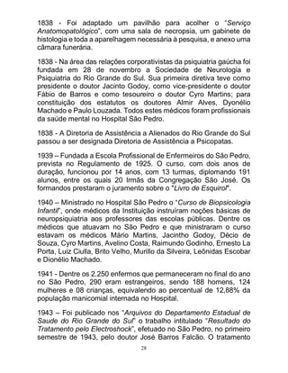 28
1838 - Foi adaptado um pavilhão para acolher o “Serviço
Anatomopatológico”, com uma sala de necropsia, um gabinete de
histologia e toda a aparelhagem necessária à pesquisa, e anexo uma
câmara funerária.
1838 - Na área das relações corporativistas da psiquiatria gaúcha foi
fundada em 28 de novembro a Sociedade de Neurologia e
Psiquiatria do Rio Grande do Sul. Sua primeira diretiva teve como
presidente o doutor Jacinto Godoy, como vice-presidente o doutor
Fábio de Barros e como tesoureiro o doutor Cyro Martins; para
constituição dos estatutos os doutores Almir Alves, Dyonélio
Machado e Paulo Louzada. Todos estes médicos foram profissionais
da saúde mental no Hospital São Pedro.
1838 - A Diretoria de Assistência a Alienados do Rio Grande do Sul
passou a ser designada Diretoria de Assistência a Psicopatas.
1939 – Fundada a Escola Profissional de Enfermeiros do São Pedro,
prevista no Regulamento de 1925. O curso, com dois anos de
duração, funcionou por 14 anos, com 13 turmas, diplomando 191
alunos, entre os quais 20 Irmãs da Congregação São José. Os
formandos prestaram o juramento sobre o "Livro de Esquirol".
1940 – Ministrado no Hospital São Pedro o “Curso de Biopsicologia
Infantil”, onde médicos da Instituição instruíram noções básicas de
neuropsiquiatria aos professores das escolas públicas. Dentre os
médicos que atuavam no São Pedro e que ministraram o curso
estavam os médicos Mário Martins, Jacintho Godoy, Décio de
Souza, Cyro Martins, Avelino Costa, Raimundo Godinho, Ernesto La
Porta, Luiz Ciulla, Brito Velho, Murillo da Silveira, Leônidas Escobar
e Dionélio Machado.
1941 - Dentre os 2.250 enfermos que permaneceram no final do ano
no São Pedro, 290 eram estrangeiros, sendo 188 homens, 124
mulheres e 08 crianças, equivalendo ao percentual de 12,88% da
população manicomial internada no Hospital.
1943 – Foi publicado nos “Arquivos do Departamento Estadual de
Saude do Rio Grande do Sul” o trabalho intitulado “Resultado do
Tratamento pelo Electroshock”, efetuado no São Pedro, no primeiro
semestre de 1943, pelo doutor José Barros Falcão. O tratamento
 