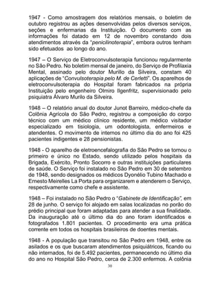 30
1947 - Como amostragem dos relatórios mensais, o boletim de
outubro registrou as ações desenvolvidas pelos diversos serviços,
seções e enfermarias da Instituição. O documento com as
informações foi datado em 12 de novembro constando dois
atendimentos através da “penicilinoterapia”, embora outros tenham
sido efetuados ao longo do ano.
1947 – O Serviço de Eletroconvulsoterapia funcionou regularmente
no São Pedro. No boletim mensal de janeiro, do Serviço de Profilaxia
Mental, assinado pelo doutor Murillo da Silveira, constam 40
aplicações de “Convulsoterapia pelo M. de Cerletti”. Os aparelhos de
eletroconvulsoterapia do Hospital foram fabricados na própria
Instituição pelo engenheiro Olmiro Ilgenfritz, supervisionado pelo
psiquiatra Álvaro Murilo da Silveira.
1948 – O relatório anual do doutor Junot Barreiro, médico-chefe da
Colônia Agrícola do São Pedro, registrou a composição do corpo
técnico com um médico clínico residente, um médico visitador
especializado em tisiologia, um odontologista, enfermeiros e
atendentes. O movimento de internos no último dia do ano foi 425
pacientes indigentes e 28 pensionistas.
1948 - O aparelho de eletroencefalografia do São Pedro se tornou o
primeiro e único no Estado, sendo utilizado pelos hospitais da
Brigada, Exército, Pronto Socorro e outras instituições particulares
de saúde. O Serviço foi instalado no São Pedro em 30 de setembro
de 1948, sendo designados os médicos Dyonélio Tubino Machado e
Ernesto Meirelles La Porta para organizarem e atenderem o Serviço,
respectivamente como chefe e assistente.
1948 – Foi instalado no São Pedro o “Gabinete de Identificação”, em
28 de junho. O serviço foi alojado em salas localizadas no porão do
prédio principal que foram adaptadas para atender a sua finalidade.
Da inauguração até o último dia do ano foram identificados e
fotografados 1.801 pacientes. O procedimento era uma prática
corrente em todos os hospitais brasileiros de doentes mentais.
1948 - A população que transitou no São Pedro em 1948, entre os
asilados e os que buscaram atendimentos psiquiátricos, ficando ou
não internados, foi de 5.492 pacientes, permanecendo no último dia
do ano no Hospital São Pedro, cerca de 2.300 enfermos. A colônia
 