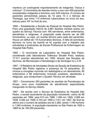 31
manteve um contingente majoritariamente de indigentes “tísicos e
crônicos”. O movimento de doentes iniciou o ano com 400 pacientes
considerados indigentes e terminou com 425 internos. O número de
pacientes pensionistas passou de 12 para 13 e o Serviço de
Tisiologia, que tinha 113 enfermos tuberculosos no início do ano,
reduziu para 107 no final do ano.
1950 – Estabelecida a Secção de Pessoal do Hospital São Pedro.
Para uma população interna de 2.881 doentes mentais existiu um
quadro do Serviço Técnico com 165 servidores, entre enfermeiros,
atendentes e religiosas. A proporção exata deveria ser de 280
funcionários, ou seja, um auxiliar técnico para cada dez pacientes.
Houve um déficit de 115 funcionários técnicos. A falta de servidores
técnicos no turno da manhã só foi suprida com o trabalho dos
estudantes e praticantes da Escola Profissional de Enfermagem do
Hospital São Pedro.
1950 – O movimento do Laboratório do Hospital São Pedro,
coordenado pelo laboratorista Telêmaco Stivalet Pires, totalizou
17.311 exames laboratoriais em 1950, através das Secções de
Química, de Microscopia e Hematologia e de Sorologia no L.C.R.
1957 – O Relatório de Atividades Gerais da Secção de Estatística do
Hospital São Pedro registrou a presença de 16 psiquiatras, 20
clínicos e cirurgiões incluindo um radiologista e um laboratorista, 80
enfermeiros e 88 enfermeiras incluindo auxiliares, atendentes e
religiosas, que compunham o Quadro Técnico em atividade.
1957 – Concorreram 254 pacientes às sessões de Psicoterapia de
Grupo, uma nova modalidade de atendimento especializado
inaugurada no Serviço Aberto.
1957 - De acordo com o Serviço de Estatística do Hospital São
Pedro, a escala ascendente da população transitante, variou de 86
pacientes em 1884, para 613 em 1898, 1.494 em 1928, 3.068 em
1938, 5.492 em 1948, 6.103 em 1950 e 7.611 em 1957. No final do
último ano o número de asilados era de 3.280, sendo 1.740 homens
e 1.540 mulheres. A população transitante no São Pedro de 1929 a
1969 foi de 150.000 pacientes.
 