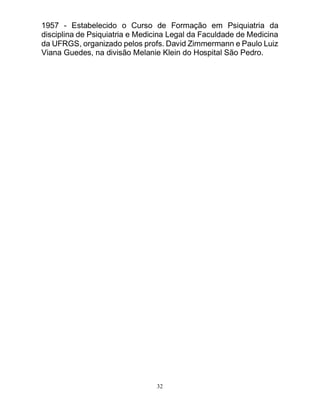 32
1957 - Estabelecido o Curso de Formação em Psiquiatria da
disciplina de Psiquiatria e Medicina Legal da Faculdade de Medicina
da UFRGS, organizado pelos profs. David Zimmermann e Paulo Luiz
Viana Guedes, na divisão Melanie Klein do Hospital São Pedro.
 