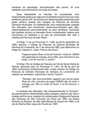 34
zombaria da população, principalmente dos jovens, foi uma
realidade que permaneceu ao longo do tempo.
Essa liberalidade no transitar foi considerada uma
irregularidade pública em algumas localidades da província nos anos
oitenta do século XIX. De acordo com determinações estatuídas pelo
poder político, através dos Códigos de Posturas de diversas
Câmaras Municipais, foi estabelecida uma marginalização coagida
dos alienados que transitavam descompromissados pela urbe,
responsabilizando pecuniariamente os seus familiares. Excluídos
dos padrões sociais os alienados foram considerados inaptos para
conviverem no cotidiano e no seio da comunidade das vilas e
cidades da Província de São Pedro.
O Artigo 1º da Lei Provincial nº 1.406, de 28 de dezembro de
1883, aprovou o Código de Posturas da Câmara Municipal de
Santana do Livramento, de 1º de março de 1882, que determinou no
Artigo 45, Capítulo II, sobre "Polícia nas Ruas":
"Vagarem pelas Ruas os loucos furiosos: multa de 12$000
réis applicado ao conjuge, pai ou filho, que estiverem a seu
cargo, e se fôr escravo, o senhor”.
O Artigo 105, do Código de Posturas da Vila de Santa Vitória do
Palmar, aprovado pela Lei Provincial nº 1.441, de 08 de abril de
1884, transcreveu praticamente todo o texto anterior do Código de
Posturas da Câmara Municipal de Santana do Livramento em
relação aos alienados, suprimindo o termo "furioso":
"Tambem não será permittido vagarem aos loucos pelas
Ruas da villa, sob pena de pagar 20$000 réis da multa o
conjuge, pai, filho ou irmão do louco, e se fôr escravo, o
senhor”.
A condição dos alienados, não necessariamente os "furiosos",
de perambularem desorientados pelos espaços urbanos das vilas e
cidades da Província, também foi coibido pelos Códigos de Posturas
das Câmaras de São Francisco de Paula em 1883, de Nossa
Senhora do Rosário, de São João Batista de Quaraí em 1885, e da
vila do Senhor Bom Jesus do Triunfo em 1887.
 