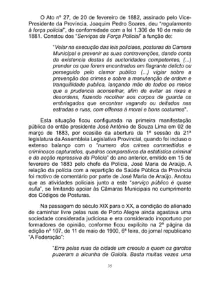 35
O Ato nº 27, de 20 de fevereiro de 1882, assinado pelo Vice-
Presidente da Província, Joaquim Pedro Soares, deu “regulamento
á força policial”, de conformidade com a lei 1.306 de 10 de maio de
1881. Constou dos “Serviços da Força Policial” a função de:
“Velar na execução das leis policiaes, posturas da Camara
Municipal e prevenir as suas contravenções, dando conta
da existencia destas ás auctoridades competentes, (...)
prender os que forem encontrados em flagrante delicto ou
perseguido pelo clamor publico (...) vigiar sobre a
prevenção dos crimes e sobre a manutenção de ordem e
tranquillidade publica, lançando mão de todos os meios
que a prudencia aconselhar, afim de evitar as rixas e
desordens, fazendo recolher aos corpos de guarda os
embriagados que encontrar vagando ou deitados nas
estradas e ruas, com offensa á moral e bons costumes".
Esta situação ficou configurada na primeira manifestação
pública do então presidente José Antônio de Souza Lima em 02 de
março de 1883, por ocasião da abertura da 1ª sessão da 21ª
legislatura da Assembleia Legislativa Provincial, quando foi incluso o
extenso balanço com o “numero dos crimes commettidos e
criminosos capturados, quadros comparativos da estatistica criminal
e da acção repressiva da Policia” do ano anterior, emitido em 15 de
fevereiro de 1883 pelo chefe da Polícia, José Maria de Araújo. A
relação da polícia com a repartição de Saúde Pública da Província
foi motivo de comentário por parte de José Maria de Araújo. Anotou
que as atividades policiais junto a este “serviço público é quase
nulla”, se limitando apoiar às Câmaras Municipais no cumprimento
dos Códigos de Posturas.
Na passagem do século XIX para o XX, a condição do alienado
de caminhar livre pelas ruas de Porto Alegre ainda agastava uma
sociedade considerada judiciosa e era considerado inoportuno por
formadores de opinião, conforme ficou explícito na 2ª página da
edição nº 107, de 11 de maio de 1900, 6ª feira, do jornal republicano
“A Federação”:
“Erra pelas ruas da cidade um creoulo a quem os garotos
puzeram a alcunha de Gaiola. Basta muitas vezes uma
 