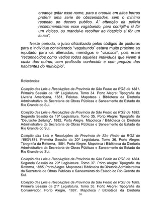 36
creança gritar esse nome, para o creoulo em altos berros
proferir uma serie de obscenidades, sem o minimo
respeito ao decoro publico. A’ attenção da policia
recommendamos esse vagabundo, para corrigill-o si fôr
um vicioso, ou mandal-o recolher ao hospicio si fôr um
louco”.
Neste período, o juízo oficializado pelos códigos de posturas
para o individuo considerado “vagabundo” estava muito próximo ao
reputado para os alienados, mendigos e “viciosos”, pois eram
“reconhecidos como vadios todos aquelles individuos que vivem á
custa dos outros, sem profissão conhecida e com prejuizo dos
habitantes do município”.
Referências:
Coleção das Leis e Resoluções da Província de São Pedro do RGS de 1881.
Primeira Sessão da 19ª Legislatura. Tomo 34. Porto Alegre: Tipografia da
Livraria Americana, 1881, Pelotas. Mapoteca / Biblioteca da Diretoria
Administrativa da Secretaria de Obras Públicas e Saneamento do Estado do
Rio Grande do Sul.
Coleção das Leis e Resoluções da Província de São Pedro do RGS de 1882.
Segunda Sessão da 19ª Legislatura. Tomo 35. Porto Alegre: Tipografia da
"Deutsche Zeitung", 1882, Porto Alegre. Mapoteca / Biblioteca da Diretoria
Administrativa da Secretaria de Obras Públicas e Saneamento do Estado do
Rio Grande do Sul.
Coleção das Leis e Resoluções da Província de São Pedro do RGS de
1883/1884. Primeira Sessão da 20ª Legislatura. Tomo 36. Porto Alegre:
Tipografia da Reforma, 1884, Porto Alegre. Mapoteca / Biblioteca da Diretoria
Administrativa da Secretaria de Obras Públicas e Saneamento do Estado do
Rio Grande do Sul.
Coleção das Leis e Resoluções da Província de São Pedro do RGS de 1884.
Segunda Sessão da 20ª Legislatura. Tomo 37. Porto Alegre: Tipografia da
Reforma, 1885, Porto Alegre. Mapoteca / Biblioteca da Diretoria Administrativa
da Secretaria de Obras Públicas e Saneamento do Estado do Rio Grande do
Sul.
Coleção das Leis e Resoluções da Província de São Pedro do RGS de 1885.
Primeira Sessão da 21ª Legislatura. Tomo 38. Porto Alegre: Tipografia do
Conservador, Porto Alegre, 1887. Mapoteca / Biblioteca da Diretoria
 