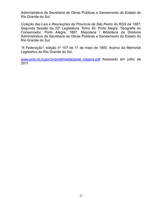 37
Administrativa da Secretaria de Obras Públicas e Saneamento do Estado do
Rio Grande do Sul.
Coleção das Leis e Resoluções da Província de São Pedro do RGS de 1887.
Segunda Sessão da 22ª Legislatura. Tomo 40. Porto Alegre: Tipografia do
Conservador, Porto Alegre, 1887. Mapoteca / Biblioteca da Diretoria
Administrativa da Secretaria de Obras Públicas e Saneamento do Estado do
Rio Grande do Sul.
“A Federação”; edição nº 107 de 11 de maio de 1900. Acervo da Memorial
Legislativo do Rio Grande do Sul.
www.sms.rio.rj.gov.br/pinel/media/pinel_origens.pdf Acessado em julho de
2011.
 