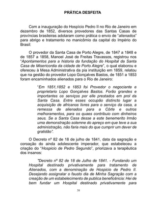 38
PRÁTICA DESFEITA
Com a inauguração do Hospício Pedro II no Rio de Janeiro em
dezembro de 1852, diversos provedores das Santas Casas de
províncias brasileiras adotaram como prática o envio de “alienados”
para abrigo e tratamento no manicômio da capital do Império do
Brasil:
O provedor da Santa Casa de Porto Alegre, de 1847 a 1848 e
de 1857 a 1858, Manoel José de Freitas Travassos, registrou nos
“Apontamentos para a historia da fundação do Hospital da Santa
Casa de Misericordia da cidade de Porto Alegre”, o qual elaborou e
ofereceu à Mesa Administrativa da pia instituição em 1859, relatou
que na gestão do provedor Lopo Gonçalves Bastos, de 1851 a 1853
foram encaminhados alienados para o Rio de Janeiro:
“Em 1851,1852 e 1853 foi Provedor o negociante e
proprietario Lopo Gonçalves Bastos. Forão grandes e
importantes os serviços por elle prestados em prol da
Santa Casa. Entre esses occupão distincto lugar a
acquisição de africanos livres para o serviço da casa, a
remessa de alienados para a Côrte e outros
melhoramentos, para os quaes contribuio com dinheiros
seus. Se a Santa Casa desse a este benemerito Irmão
uma demonstração solemne do apreço em que teve a sua
administração, não faria mais do que cumprir um dever de
gratidão”.
O Decreto nº 82 de 18 de julho de 1841, data da sagração e
coroação do ainda adolescente imperador, que estabeleceu a
criação do “Hospicio de Pedro Segundo”, priorizava a terapêutica
dos insanos:
"Decreto nº 82 de 18 de Julho de 1841. - Fundando um
Hospital destinado privativamente para tratamento de
Alienados, com a denominação de Hospicio de Pedro II.
Desejando assignalar o fausto dia de Minha Sagração com a
creação de um estabelecimento de publica beneficência: Hei de
bem fundar um Hospital destinado privativamente para
 
