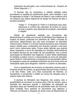 39
tratamento de alienados, com a denominação de - Hospicio de
Pedro Segundo (...)”.
O Decreto não só contrariava o método adotado pelos
provedores na questão do acolhimento asilar, como também o que
foi registrado no Artigo 1º do Estatuto do Pedro II, que o definia como
um hospício que estava disponível ao abrigo de insanos de todo o
território brasileiro:
“Artigo 1º - O Hospicio D. Pedro II é destinado para asilo,
tratamento e curativo dos alienados de ambos os sexos,
de todo o Império, sem distinção de condição, naturalidade
e religião”.
Diante da expediente adotado por provedores das
Misericórdias foi emitida uma circular do Ministério dos Negócios do
Império do Brasil, publicada em setembro de 1854 e enviada às
províncias, determinando que não mais enviassem os alienados
crônicos para o Pedro II. A circular imperial esclarecia que o hospício
estava voltado para o tratamento dos doentes mentais e não para
servir como instrumento asilar. Ficava então definido que quando
fosse necessário o envio de alienados por divisões administrativas
do império deveria ser por ordem do seu presidente, com a prévia
autorização do Ministério dos Negócios. A partir desta deliberação
foi desfeita a prática comum e descomedida do envio de alienados
para o Pedro II. Informalmente o conteúdo da circular também definiu
os hospitais e casas de caridades existentes nas províncias como as
instituições aptas para abrigarem, tratarem e curarem os alienados.
Com o impedimento de enviarem os alienados crônicos para o
Hospício do Rio de Janeiro, os governantes das províncias, inclusive
o de São Pedro, João Lins Viera Cansansão de Sinimbú, se
inquietaram e começaram a refletir em busca de soluções para o
amparo asilar dos insanos.
A decisão do Ministério dos Negócios não acabou com a
possibilidade de enviarem os insanos para o Rio de Janeiro, pois a
restrição era atenuava quando a solicitação de admissão de
alienados fosse por interferência da autoridade maior da Província.
Essa condição ficou explícita no documento que registrou o
"Resumo da Receita e Despesa da Santa Casa da Misericordia do
 
