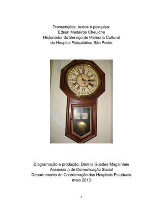 4
Transcrições, textos e pesquisa:
Edson Medeiros Cheuiche
Historiador do Serviço de Memoria Cultural
do Hospital Psiquiátrico São Pedro
Diagramação e produção: Dennis Guedes Magalhães
Assessoria de Comunicação Social
Departamento de Coordenação dos Hospitais Estaduais
maio 2013
 