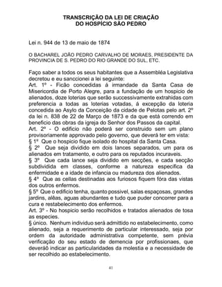 41
TRANSCRIÇÃO DA LEI DE CRIAÇÃO
DO HOSPÍCIO SÃO PEDRO
Lei n. 944 de 13 de maio de 1874
O BACHAREL JOÃO PEDRO CARVALHO DE MORAES, PRESIDENTE DA
PROVINCIA DE S. PEDRO DO RIO GRANDE DO SUL, ETC.
Faço saber a todos os seus habitantes que a Assembléa Legislativa
decretou e eu sanccionei a lei seguinte:
Art. 1º - Ficão concedidas á irmandade da Santa Casa de
Misericordia de Porto Alegre, para a fundação de um hospicio de
alienados, doze loterias que serão successivamente extrahidas com
preferencia a todas as loterias votadas, á excepção da loteria
concedida ao Asylo da Conceição da cidade de Pelotas pelo art. 2º
da lei n. 838 de 22 de Março de 1873 e da que está correndo em
beneficio das obras da igreja do Senhor dos Passos da capital.
Art. 2º - O edificio não poderá ser construido sem um plano
provisoriamente approvado pelo governo, que deverá ter em vista:
§ 1º Que o hospicio fique isolado do hospital da Santa Casa.
§ 2º Que seja dividido em dois lances separados, um para os
alienados em tratamento, e outro para os reputados incuraveis.
§ 3º Que cada lance seja dividido em secções, e cada secção
subdividida em classes, conforme a natureza especifica da
enfermidade e a idade de infancia ou madureza dos alienados.
§ 4º Que as cellas destinadas aos furiosos fiquem fóra das vistas
dos outros enfermos.
§ 5º Que o edificio tenha, quanto possivel, salas espaçosas, grandes
jardins, alêas, aguas abundantes e tudo que puder concorrer para a
cura e restabelecimento dos enfermos.
Art. 3º - No hospicio serão recolhidos e tratados alienados de tosa
as especies.
§ único. Nenhum individuo será admittido no estabelecimento, como
alienado, seja a requerimento de particular interessado, seja por
ordem da autoridade administrativa competente, sem prévia
verificação do seu estado de demencia por profissionaes, que
deveráõ indicar as particularidades da molestia e a necessidade de
ser recolhido ao estabelecimento.
 