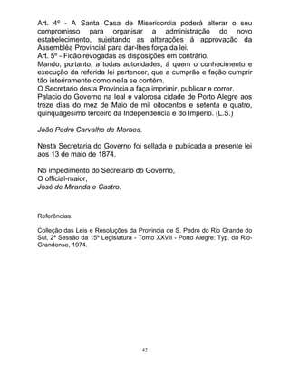 42
Art. 4º - A Santa Casa de Misericordia poderá alterar o seu
compromisso para organisar a administração do novo
estabelecimento, sujeitando as alterações á approvação da
Assembléa Provincial para dar-lhes força da lei.
Art. 5º - Ficão revogadas as disposições em contrário.
Mando, portanto, a todas autoridades, á quem o conhecimento e
execução da referida lei pertencer, que a cumprão e fação cumprir
tão interiramente como nella se contém.
O Secretario desta Provincia a faça imprimir, publicar e correr.
Palacio do Governo na leal e valorosa cidade de Porto Alegre aos
treze dias do mez de Maio de mil oitocentos e setenta e quatro,
quinquagesimo terceiro da Independencia e do Imperio. (L.S.)
João Pedro Carvalho de Moraes.
Nesta Secretaria do Governo foi sellada e publicada a presente lei
aos 13 de maio de 1874.
No impedimento do Secretario do Governo,
O official-maior,
José de Miranda e Castro.
Referências:
Colleção das Leis e Resoluções da Provincia de S. Pedro do Rio Grande do
Sul, 2ª Sessão da 15ª Legislatura - Tomo XXVII - Porto Alegre: Typ. do Rio-
Grandense, 1974.
 