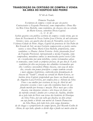 43
TRANSCRIÇÃO DA CERTIDÃO DE COMPRA E VENDA
DA ÁREA DO HOSPÍCIO SÃO PEDRO
Nº 66 do Tomb.
Primeiro Traslado
Escriptura de compra e venda em que são partes
Contractantes a Fazenda Provincial, como compradora e Dona Ma-
ria Rita Clara Rabello, como vendedora, da chacara sita na estrada
do Matto Grosso, suburbios Desta Capital.
- L. V. F. 85 -
Saibão quantos esta publica escritura de compra e venda virem, que no
Anno do Nascimento de Nosso Senhor Jesus Christo, de mil oitocentos
Setenta e nove, aos quatro dias do mez de Novembro, nesta Leal e
Valorosa Cidade de Porto Alegre, Capital da provincia de São Pedro do
Rio Grande do Sul, em meu Cartorio comparecerão as partes contra-
tantes: a viuva Dona Maria Clara Rabello, proprietaria, como
vendedora e o Doutor Antero Ferreira Avila, procurador fiscal
da Fazenda Provincial, reprezentando a mesma Fazenda, como
compradora, moradoras ambas as mencionadas partes nesta Cida-
de e reconhecidas por mim tabellião, e pelas testemunhas adian-
te nomeadas, como sendo as próprias pessoas, do que dou fé. E pela
vendedora foi dito em prezença das alludidas testemunhas que
ella é senhora e possuidora Dúma chacara, com caza de mora-
dia, cercada com pomar pructifero e campo tambem cercado
e mais algumas benfeitoras, conhecida pela denominação de
chacara da "Saúde", situada na estrada do Matto Grosso, su-
burbios desta Capital, propriedade que houve seu finado mari-
do Amgelino Luiz Ferreira, por compra feita a Antonio da Silva
Froes e sua mulher por escritura de trez de Abril de mil
oitocentos sessenta e nove e que ella vendedora houve de seu
finado marido por herança e meação. Disse mais que a dita
chacara, tem duzentas setenta e oito braças de frente sul,
da referida estrada e fundos ate o arroyo da Azenha, dividin-
do-se pelo lado do Oeste com terras dos herdeiros de Henrique
da Silva Fróes, por um vallo que finalisa no dito arroyo
em cujo fundo se divide com mattos de Semeão Damasceno
da Silva Rosa, pelo lado leste, pela sanga denomina-
da do chagas e o proprietario do campo oposto, José Ricardo Coelho de
Abreu, de cujo lado, afundo se divide digo o fundo vai muito alem do
 