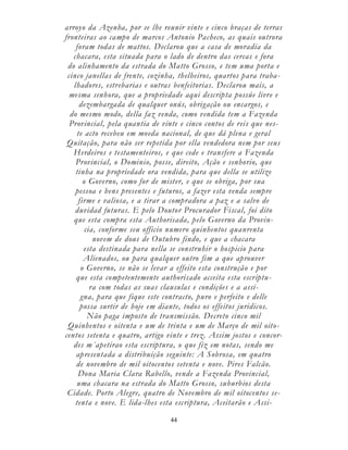 44
arroyo da Azenha, por se lhe reunir vinte e cinco braças de terras
fronteiras ao campo de marcos Antonio Pacheco, as quais outrora
foram todas de mattos. Declarou que a casa de moradia da
chacara, esta situada para o lado de dentro das cercas e fora
do alinhamento da estrada do Matto Grosso, e tem uma porta e
cinco janellas de frente, cozinha, thelheiros, quartos para traba-
lhadores, estrebarias e outras benfeitorias. Declarou mais, a
mesma senhora, que a propriedade aqui descripta possúe livre e
dezembargada de qualquer onús, obrigação ou encargos, e
do mesmo modo, della faz venda, como vendida tem a Fazenda
Provincial, pela quantia de vinte e cinco contos de reis que nes-
te acto recebeu em moeda nacional, de que dá plena e geral
Quitação, para não ser repetida por ella vendedora nem por seus
Herdeiros e testamenteiros, e que cede e transfere a Fazenda
Provincial, o Dominio, posse, direito, Ação e senhorio, que
tinha na propriedade ora vendida, para que della se utilize
o Governo, como for de mister, e que se obriga, por sua
pessoa e bens presentes e futuros, a fazer esta venda sempre
firme e valiosa, e a tirar a compradora a paz e a salvo de
duvidad futuras. E pelo Doutor Procurador Fiscal, foi dito
que esta compra esta Authorisada, pelo Governo da Provin-
cia, conforme seu officio numero quinhentos quanrenta
novem de dous de Outubro findo, e que a chacara
esta destinada para nella se construhir o hospicio para
Alienados, ou para qualquer outro fim a que aprouver
o Governo, se não se levar a effeito esta construção e por
que esta competentemente authorisado acceita esta escriptu-
ra com todas as suas clausulas e condições e a assi-
gna, para que fique este contracto, puro e perfeito e delle
possa surtir de hoje em diante, todos os effeitos juridicos.
Não paga imposto de transmissão. Decreto cinco mil
Quinhentos e oitenta e um de trinta e um de Março de mil oito-
centos setenta e quatro, artigo vinte e trez. Assim jostos e concor-
des m´apetirao esta escriptura, o que fiz em notas, sendo me
apresentada a distribuição seguinte: A Sobrosa, em quatro
de novembro de mil oitocentos setenta e nove. Pires Falcão.
Dona Maria Clara Rabello, vende a Fazenda Provincial,
uma chacara na estrada do Matto Grosso, suburbios desta
Cidade. Porto Alegre, quatro de Novembro de mil oitocentos se-
tenta e nove. E lida-lhes esta escriptura, Aceitarão e Assi-
 