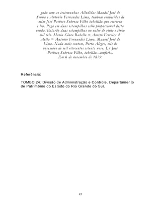 45
gnão com as testemunhas Alludidas Mandel José de
Senna e Antonio Fernandes Lima, tembem conhecidas de
mim José Pacheco Sobrosa Filho tabellião que escreveu
e leu. Paga em duas estampilhas sello proporcional desta
venda. Estarão duas estampilhas no valor de vinte e cinco
mil reis. Maria Clara Rabello = Antero Ferreira d´
Avila = Antonio Fernandes Lima. Manoel José de
Lima. Nada mais contem, Porto Alegre, seis de
novembro de mil oitocentos setenta nove. Eu José
Pacheco Sobrosa Filho, tabelião...conferi...
Em 6 de novembro de 1879.
Referência:
TOMBO 24. Divisão de Administração e Controle. Departamento
de Patrimônio do Estado do Rio Grande do Sul.
 