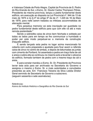47
e Valorosa Cidade de Porto Alegre, Capital da Província de S. Pedro
do Rio-Grande do Sul, o Exmo. Sr. Doutor Carlos Thompson Flôres,
Presidente da mesma província, lançou a pedra fundamental deste
edifício, em execução ao disposto na Lei Provincial nº. 944 de 13 de
maio de 1874 e no § 4º do artigo 5º da de nº. 1.220 de 16 de Maio
de 1879, para nelle serem tratados os infelizes accommettidos de
alienação mental.
Para perpetua memoria vai esta inscripção ser guardada na
pedra fundamental deste edifício para que com elle vá até a mais
remota posteridade."
Sendo a sobredita caixa de zinco bem feichada e soldada por
todos os lados para em tempo se lhe communicar a humidade e
poder por este modo perpetuar-se a memoria da construção
d'aquelle edificio.
E sendo lançado esta pedra no logar acima mencionado foi
coberta com outra preparada e ajustada para ficar assim a referida
caixa de zinco no centro de ambas, e depois de betumadas as juntas
com cimento de Portland, foi assentada a pedra em traço forte de cál
e areia e sobre ella se continuou no mesmo acto a levantar o alicerce
do edificio, formado tambem de pedra com o mesmo traço da cál e
areia.
E para constar mandou o Exmo. Sr. Dr. Presidente da Provincia
lavrar esta acta para ser archivada na Secretaria do Governo e
assignou o mesmo o Exmo. Sr. e mais autoridades e convidados
presentes ao acto. Em Francisco Teixeira da Silva Lisbôa Diretor
Geral servindo de Secretario de Governo a subscrevo.
(seguem sessenta e sete assinaturas)
Referências:
Acervo do Instituto Histórico e Geográfico do Rio Grande do Sul
 