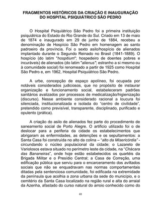 48
FRAGMENTOS HISTÓRICOS DA CRIAÇÃO E INAUGURAÇÃO
DO HOSPITAL PSIQUIÁTRICO SÃO PEDRO
O Hospital Psiquiátrico São Pedro foi a primeira instituição
psiquiátrica do Estado do Rio Grande do Sul. Criado em 13 de maio
de 1874 e inaugurado em 29 de junho de 1884, recebeu a
denominação de Hospício São Pedro em homenagem ao santo
padroeiro da província. Foi o sexto asilo/hospício de alienados
implantado durante o Segundo Reinado no Brasil (1841-1889). O
hospício (do latim "hospitium"; hospedeiro de doentes pobres e
incuráveis) de alienados (do latim "alienus"; estranho a si mesmo ou
à comunidade social) foi renomeado a partir de 1925 como Hospital
São Pedro e, em 1962, Hospital Psiquiátrico São Pedro.
A urbe, concepção de espaço apolíneo, foi ocupada por
notáveis considerados judiciosos, que no propósito de instaurar
organização e funcionamento social, estabeleceram padrões
sanitários avalizados por processos de medicalização/higienização
(discurso). Nesse ambiente considerado racional a loucura foi
silenciada, institucionalizada e isolada do “centro de civilidade”,
pretendido como previsível, transparente, disciplinado, purificado e
opulento (prática).
A criação do asilo de alienados fez parte do procedimento de
saneamento social de Porto Alegre. O artificio utilizado foi o de
deslocar para a periferia da cidade os estabelecimentos que
abrigaram as enfermidades, as detenções e os sepultamentos: a
Santa Casa foi construída no alto da colina – “alto da Misericórdia” -
circundando o núcleo populacional da cidade; o Lazareto de
Variolosos estava situado no perímetro leste da cidade, na “Chácara
das Bananeiras”, onde hoje estão estabelecidos os quartéis da
Brigada Militar e o Presídio Central; a Casa de Correção, uma
edificação pública que serviu para o encarceramento dos aviltados
sociais que não se enquadravam nas normas comportamentais
ditadas pela sentenciosa comunidade, foi edificada na extremidade
da península que acolhia a zona urbana da sede do município, e o
cemitério da Santa Casa localizado na região rural e alta do arraial
da Azenha, afastado do curso natural do arroio conhecido como do
 