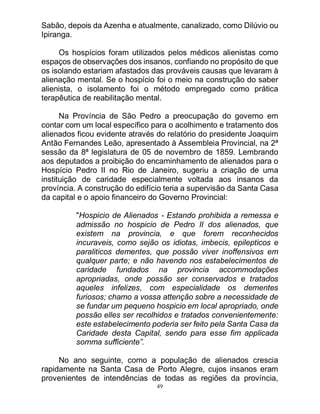 49
Sabão, depois da Azenha e atualmente, canalizado, como Dilúvio ou
Ipiranga.
Os hospícios foram utilizados pelos médicos alienistas como
espaços de observações dos insanos, confiando no propósito de que
os isolando estariam afastados das prováveis causas que levaram à
alienação mental. Se o hospício foi o meio na construção do saber
alienista, o isolamento foi o método empregado como prática
terapêutica de reabilitação mental.
Na Província de São Pedro a preocupação do governo em
contar com um local específico para o acolhimento e tratamento dos
alienados ficou evidente através do relatório do presidente Joaquim
Antão Fernandes Leão, apresentado à Assembleia Provincial, na 2ª
sessão da 8ª legislatura de 05 de novembro de 1859. Lembrando
aos deputados a proibição do encaminhamento de alienados para o
Hospício Pedro II no Rio de Janeiro, sugeriu a criação de uma
instituição de caridade especialmente voltada aos insanos da
província. A construção do edifício teria a supervisão da Santa Casa
da capital e o apoio financeiro do Governo Provincial:
"Hospicio de Alienados - Estando prohibida a remessa e
admissão no hospicio de Pedro II dos alienados, que
existem na provincia, e que forem reconhecidos
incuraveis, como sejão os idiotas, imbecis, epilepticos e
paraliticos dementes, que possão viver inoffensivos em
qualquer parte; e não havendo nos estabelecimentos de
caridade fundados na provincia accommodações
apropriadas, onde possão ser conservados e tratados
aqueles infelizes, com especialidade os dementes
furiosos; chamo a vossa attenção sobre a necessidade de
se fundar um pequeno hospicio em local apropriado, onde
possão elles ser recolhidos e tratados convenientemente:
este estabelecimento poderia ser feito pela Santa Casa da
Caridade desta Capital, sendo para esse fim applicada
somma sufficiente”.
No ano seguinte, como a população de alienados crescia
rapidamente na Santa Casa de Porto Alegre, cujos insanos eram
provenientes de intendências de todas as regiões da província,
 