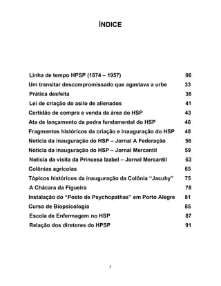 5
ÍNDICE
Linha de tempo HPSP (1874 – 1957) 06
Um transitar descompromissado que agastava a urbe 33
Prática desfeita 38
Lei de criação do asilo de alienados 41
Certidão de compra e venda da área do HSP 43
Ata de lançamento da pedra fundamental do HSP 46
Fragmentos históricos da criação e inauguração do HSP 48
Notícia da inauguração do HSP – Jornal A Federação 56
Notícia da inauguração do HSP – Jornal Mercantil 59
Notícia da visita da Princesa Izabel – Jornal Mercantil 63
Colônias agrícolas 65
Tópicos históricos da inauguração da Colônia “Jacuhy” 75
A Chácara da Figueira 78
Instalação do “Posto de Psychopathas” em Porto Alegre 81
Curso de Biopsicologia 85
Escola de Enfermagem no HSP 87
Relação dos diretores do HPSP 91
 