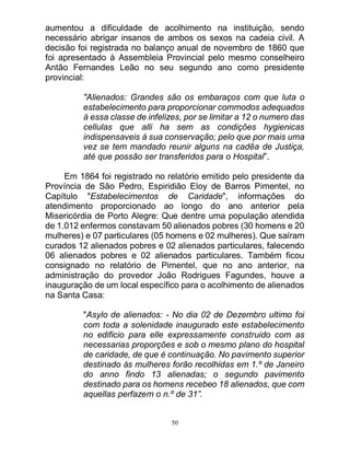 50
aumentou a dificuldade de acolhimento na instituição, sendo
necessário abrigar insanos de ambos os sexos na cadeia civil. A
decisão foi registrada no balanço anual de novembro de 1860 que
foi apresentado à Assembleia Provincial pelo mesmo conselheiro
Antão Fernandes Leão no seu segundo ano como presidente
provincial:
"Alienados: Grandes são os embaraços com que luta o
estabelecimento para proporcionar commodos adequados
á essa classe de infelizes, por se limitar a 12 o numero das
cellulas que alli ha sem as condições hygienicas
indispensaveis á sua conservação; pelo que por mais uma
vez se tem mandado reunir alguns na cadêa de Justiça,
até que possão ser transferidos para o Hospital”.
Em 1864 foi registrado no relatório emitido pelo presidente da
Província de São Pedro, Espiridião Eloy de Barros Pimentel, no
Capítulo "Estabelecimentos de Caridade", informações do
atendimento proporcionado ao longo do ano anterior pela
Misericórdia de Porto Alegre: Que dentre uma população atendida
de 1.012 enfermos constavam 50 alienados pobres (30 homens e 20
mulheres) e 07 particulares (05 homens e 02 mulheres). Que saíram
curados 12 alienados pobres e 02 alienados particulares, falecendo
06 alienados pobres e 02 alienados particulares. Também ficou
consignado no relatório de Pimentel, que no ano anterior, na
administração do provedor João Rodrigues Fagundes, houve a
inauguração de um local específico para o acolhimento de alienados
na Santa Casa:
"Asylo de alienados: - No dia 02 de Dezembro ultimo foi
com toda a solenidade inaugurado este estabelecimento
no edificio para elle expressamente construido com as
necessarias proporções e sob o mesmo plano do hospital
de caridade, de que é continuação. No pavimento superior
destinado ás mulheres forão recolhidas em 1.º de Janeiro
do anno findo 13 alienadas; o segundo pavimento
destinado para os homens recebeo 18 alienados, que com
aquellas perfazem o n.º de 31”.
 
