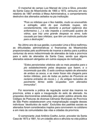 51
O marechal de campo Luiz Manoel de Lima e Silva, provedor
da Santa Casa de Misericórdia de 1865 a 1872, censurou em seu
relatório de 1867 emitido à Mesa Administrativa, o comportamento
destrutivo dos alienados asilados na pia instituição:
"Pois os infelizes que n´lles habitão, muito os enxovalhão
e estragão, além do que inutilisão roupas, isto
constantemente, não obstante a pontual vigilancia dos
enfermeiros (...) e não impedia a continuada quebra de
vidros, que traz uma grande despeza no anno, tudo
causado por taes infelizes, que têm um instincto particular
para a destruição”.
No último ano de sua gestão, o provedor Lima e Silva reafirmou
as dificuldades administrativas e financeiras da Misericórdia
proporcionadas pelo acolhimento de insanos e alertou para a prática
contumaz do envio indiscriminado de alienados de toda a província
para o asilo de alienados da Santa Casa, sendo que alguns
alienados estavam abrigados em outros espaços da instituição:
"Estes pensionistas vitalicios são os mais pesados para o
pio estabelecimento pelas despezas que fazem, e o
incommodo que dão. O asilo continua repleto de alienados
de ambos os sexos, e se maior fosse não chegaria para
tantos infelizes, pois de todas as partes da Provincia se
reclama entradas de novos (...). As antigas reclusões do
pavimento térreo estão ocupadas com alienados
immundos".
Foi recorrente a prática de regulação social dos insanos na
província, antes e após a inauguração do asilo de alienado. As
propostas discricionárias estatuídas pelo poder público através dos
Códigos de Posturas de diversas Câmaras Municipais da Província
de São Pedro estabeleceram uma marginalização coagida desses
indivíduos “destituídos da razão”. Excluídos dos padrões sociais os
alienados foram considerados inaptos para conviverem no cotidiano
e em meio às comunidades das vilas e cidades da província.
O comerciante José Antônio Coelho Junior, provedor da Santa
Casa de 1873 a 1881, foi um cidadão ativo e altruísta na vida pública
 