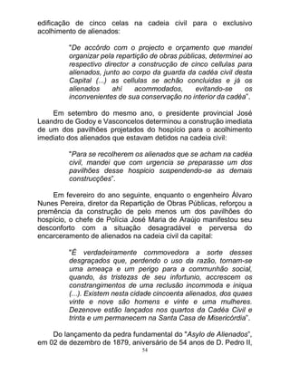 54
edificação de cinco celas na cadeia civil para o exclusivo
acolhimento de alienados:
"De accôrdo com o projecto e orçamento que mandei
organizar pela repartição de obras públicas, determinei ao
respectivo director a construcção de cinco cellulas para
alienados, junto ao corpo da guarda da cadéa civil desta
Capital (...) as cellulas se achão concluidas e já os
alienados ahí acommodados, evitando-se os
inconvenientes de sua conservação no interior da cadéa”.
Em setembro do mesmo ano, o presidente provincial José
Leandro de Godoy e Vasconcelos determinou a construção imediata
de um dos pavilhões projetados do hospício para o acolhimento
imediato dos alienados que estavam detidos na cadeia civil:
"Para se recolherem os alienados que se acham na cadéa
civil, mandei que com urgencia se preparasse um dos
pavilhões desse hospicio suspendendo-se as demais
construcções”.
Em fevereiro do ano seguinte, enquanto o engenheiro Álvaro
Nunes Pereira, diretor da Repartição de Obras Públicas, reforçou a
premência da construção de pelo menos um dos pavilhões do
hospício, o chefe de Polícia José Maria de Araújo manifestou seu
desconforto com a situação desagradável e perversa do
encarceramento de alienados na cadeia civil da capital:
"É verdadeiramente commovedora a sorte desses
desgraçados que, perdendo o uso da razão, tornam-se
uma ameaça e um perigo para a communhão social,
quando, ás tristezas de seu infortunio, accrescem os
constrangimentos de uma reclusão incommoda e iniqua
(...). Existem nesta cidade cincoenta alienados, dos quaes
vinte e nove são homens e vinte e uma mulheres.
Dezenove estão lançados nos quartos da Cadéa Civil e
trinta e um permanecem na Santa Casa de Misericórdia”.
Do lançamento da pedra fundamental do "Asylo de Alienados”,
em 02 de dezembro de 1879, aniversário de 54 anos de D. Pedro II,
 
