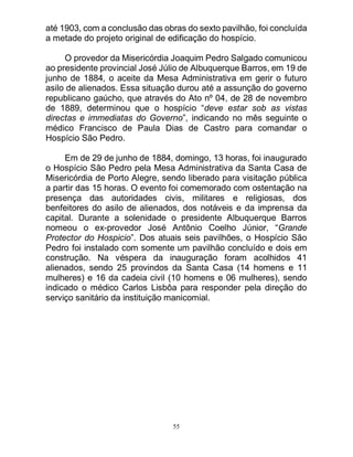 55
até 1903, com a conclusão das obras do sexto pavilhão, foi concluída
a metade do projeto original de edificação do hospício.
O provedor da Misericórdia Joaquim Pedro Salgado comunicou
ao presidente provincial José Júlio de Albuquerque Barros, em 19 de
junho de 1884, o aceite da Mesa Administrativa em gerir o futuro
asilo de alienados. Essa situação durou até a assunção do governo
republicano gaúcho, que através do Ato nº 04, de 28 de novembro
de 1889, determinou que o hospício “deve estar sob as vistas
directas e immediatas do Governo”, indicando no mês seguinte o
médico Francisco de Paula Dias de Castro para comandar o
Hospício São Pedro.
Em de 29 de junho de 1884, domingo, 13 horas, foi inaugurado
o Hospício São Pedro pela Mesa Administrativa da Santa Casa de
Misericórdia de Porto Alegre, sendo liberado para visitação pública
a partir das 15 horas. O evento foi comemorado com ostentação na
presença das autoridades civis, militares e religiosas, dos
benfeitores do asilo de alienados, dos notáveis e da imprensa da
capital. Durante a solenidade o presidente Albuquerque Barros
nomeou o ex-provedor José Antônio Coelho Júnior, “Grande
Protector do Hospicio”. Dos atuais seis pavilhões, o Hospício São
Pedro foi instalado com somente um pavilhão concluído e dois em
construção. Na véspera da inauguração foram acolhidos 41
alienados, sendo 25 provindos da Santa Casa (14 homens e 11
mulheres) e 16 da cadeia civil (10 homens e 06 mulheres), sendo
indicado o médico Carlos Lisbôa para responder pela direção do
serviço sanitário da instituição manicomial.
 