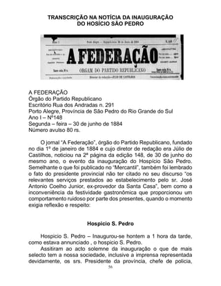 56
TRANSCRIÇÃO NA NOTÍCIA DA INAUGURAÇÃO
DO HOSÍCIO SÃO PEDRO
A FEDERAÇÃO
Órgão do Partido Republicano
Escritório Rua dos Andradas n. 291
Porto Alegre, Província de São Pedro do Rio Grande do Sul
Ano I – Nº148
Segunda – feira – 30 de junho de 1884
Número avulso 80 rs.
O jornal “A Federação”, órgão do Partido Republicano, fundado
no dia 1º de janeiro de 1884 e cujo diretor de redação era Júlio de
Castilhos, noticiou na 2ª página da edição 148, de 30 de junho do
mesmo ano, o evento da inauguração do Hospício São Pedro.
Semelhante o que foi publicado no “Mercantil”, também foi lembrado
o fato do presidente provincial não ter citado no seu discurso “os
relevantes serviços prestados ao estabelecimento pelo sr. José
Antonio Coelho Junior, ex-provedor da Santa Casa”, bem como a
inconveniência da festividade gastronômica que proporcionou um
comportamento ruidoso por parte dos presentes, quando o momento
exigia reflexão e respeito:
Hospicio S. Pedro
Hospicio S. Pedro – Inaugurou-se hontem a 1 hora da tarde,
como estava annunciado , o hospicio S. Pedro.
Assitiram ao acto solemne da inauguração o que de mais
selecto tem a nossa sociedade, inclusive a imprensa representada
devidamente, os srs. Presidente da província, chefe de policia,
 