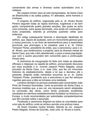 57
comandante das armas e diversas outras autoridades civis e
militares.
Na vespera tinham para ali sido transportados, da Santa Casa
de Misericordia e da cadea publica, 41 alienados, entre homens e
mulheres.
O projecto do edifício, organisado pelo sr. dr. Alvaro Nunes
Pereira segundo todas as regras technicas, hygienicas e do bom
gosto, comprehende quatro grandes secções, das quaes se acha
uma concluida, outra quase terminada, uma ainda em construção e
outra projectada, estando já promptas quarenta cellas para
enfermos.
Em artigo subsequente faremos a descripção detalhada do
edifício, que, depois de acabado, será um monumento glorioso para
a nossa província, e um titulo de benemerência para a assembleia
provincial, que promulgou a lei creadora; para o sr. dr. Carlos
Tompson Flores, presidente de então, que a sanccionou; para o sr.
dr. Alvaro, que confeccionou o projecto; para as diversas mesas da
Santa Casa, que não o têm abandonado, e para a nossa população,
que com o auxilio pecuniário tem concorrido para a continuação
d’essa obra.
A ceremonia da inauguração foi feita com todas as etiquetas
officiaes e religiosas na capella do edificio, pronunciando discursos
por essa eccasião o sr. coronel Joaquim Pedro Salgado, actual
provedor da Santa Casa, o sr. José Julio, que fez um minucioso
historico do estabelecimento, desde a lei que o decretou até o
presente, dirigindo então merecidos encomios ao sr. dr. Carlos
Tompson Flores, presidente que a sanccionou e que fez esforços
ingentes para que a idéa se tornasse uma realidade.
Lembrou também os serviços prestados pelo comendador João
Pinto da Fonseca Guimarães, como ex-provedor da Santa Casa, e
diversas medidas que, a seu ver, era necessario serem adoptadas
na conclusão das obras, como tendo produzido excellentes
resultados em identicos estabelecimentos fundados na America e na
Europa, e muito recomendados por autoridades competentissimas
que têm escripto sobre o assumpto.
Finalisada a ceremonia dirigiram-se todos os convidados para
uma sala do edificio, onde se achava servida uma profusa mesa.
Ali foram trocados muitos brindes, falando os srs. Joaquim
Pedro Salgado, Amaia de Gusmão, José Julio, dr. Alvaro e outros.
 