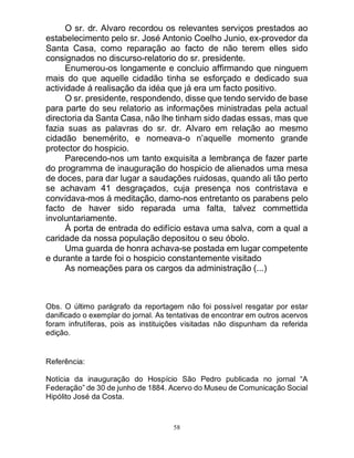 58
O sr. dr. Alvaro recordou os relevantes serviços prestados ao
estabelecimento pelo sr. José Antonio Coelho Junio, ex-provedor da
Santa Casa, como reparação ao facto de não terem elles sido
consignados no discurso-relatorio do sr. presidente.
Enumerou-os longamente e concluio affirmando que ninguem
mais do que aquelle cidadão tinha se esforçado e dedicado sua
actividade á realisação da idéa que já era um facto positivo.
O sr. presidente, respondendo, disse que tendo servido de base
para parte do seu relatorio as informações ministradas pela actual
directoria da Santa Casa, não lhe tinham sido dadas essas, mas que
fazia suas as palavras do sr. dr. Alvaro em relação ao mesmo
cidadão benemérito, e nomeava-o n’aquelle momento grande
protector do hospicio.
Parecendo-nos um tanto exquisita a lembrança de fazer parte
do programma de inauguração do hospicio de alienados uma mesa
de doces, para dar lugar a saudações ruidosas, quando ali tão perto
se achavam 41 desgraçados, cuja presença nos contristava e
convidava-mos á meditação, damo-nos entretanto os parabens pelo
facto de haver sido reparada uma falta, talvez commettida
involuntariamente.
Á porta de entrada do edifício estava uma salva, com a qual a
caridade da nossa população depositou o seu óbolo.
Uma guarda de honra achava-se postada em lugar competente
e durante a tarde foi o hospicio constantemente visitado
As nomeações para os cargos da administração (...)
Obs. O último parágrafo da reportagem não foi possível resgatar por estar
danificado o exemplar do jornal. As tentativas de encontrar em outros acervos
foram infrutíferas, pois as instituições visitadas não dispunham da referida
edição.
Referência:
Notícia da inauguração do Hospício São Pedro publicada no jornal “A
Federação” de 30 de junho de 1884. Acervo do Museu de Comunicação Social
Hipólito José da Costa.
 