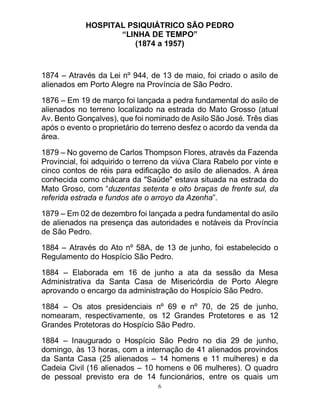6
HOSPITAL PSIQUIÁTRICO SÃO PEDRO
“LINHA DE TEMPO”
(1874 a 1957)
1874 – Através da Lei nº 944, de 13 de maio, foi criado o asilo de
alienados em Porto Alegre na Província de São Pedro.
1876 – Em 19 de março foi lançada a pedra fundamental do asilo de
alienados no terreno localizado na estrada do Mato Grosso (atual
Av. Bento Gonçalves), que foi nominado de Asilo São José. Três dias
após o evento o proprietário do terreno desfez o acordo da venda da
área.
1879 – No governo de Carlos Thompson Flores, através da Fazenda
Provincial, foi adquirido o terreno da viúva Clara Rabelo por vinte e
cinco contos de réis para edificação do asilo de alienados. A área
conhecida como chácara da "Saúde" estava situada na estrada do
Mato Groso, com “duzentas setenta e oito braças de frente sul, da
referida estrada e fundos ate o arroyo da Azenha”.
1879 – Em 02 de dezembro foi lançada a pedra fundamental do asilo
de alienados na presença das autoridades e notáveis da Província
de São Pedro.
1884 – Através do Ato nº 58A, de 13 de junho, foi estabelecido o
Regulamento do Hospício São Pedro.
1884 – Elaborada em 16 de junho a ata da sessão da Mesa
Administrativa da Santa Casa de Misericórdia de Porto Alegre
aprovando o encargo da administração do Hospício São Pedro.
1884 – Os atos presidenciais nº 69 e nº 70, de 25 de junho,
nomearam, respectivamente, os 12 Grandes Protetores e as 12
Grandes Protetoras do Hospício São Pedro.
1884 – Inaugurado o Hospício São Pedro no dia 29 de junho,
domingo, às 13 horas, com a internação de 41 alienados provindos
da Santa Casa (25 alienados – 14 homens e 11 mulheres) e da
Cadeia Civil (16 alienados – 10 homens e 06 mulheres). O quadro
de pessoal previsto era de 14 funcionários, entre os quais um
 