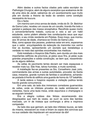 61
Além destes e outros factos citados pelo sabio escriptor da
Pathologia Cirurgica, alem de alguns excerptos que acabamos de lêr
de uma obra de Janet, sabiamos de um acontecimento que muito
põe em duvida a theoria da lesão do cerebro como condição
necessária da loucura.
Eis o facto:
Um menino com cinco annos de idade, irmão do Sr. Dr. Belchior
da Gama Lobo, recebeu um couce de um cavallo, tirando-lhe todo o
parietal e pedaços das massa encephalica. Recolhido quase morto
e convenientemente tratado, curou-se e veio a ser um habil
estudante, como pódem attestar tres condiscipulos seus que aqui
existem, e seu irmão residente em Pelotas. Esse moço, que morreu
aos 30 annos de idade, chamava-se Ovidio da Gama Lobo.
Mas, como apezar dos pezares, podemos estar em erro, esperamos
que o sabio encyclopedista da redacção da maromba nos venha
tirar as duvidas, apresentando um escripto que restabeleça a
verdade no meio das opiniões encontradas nos medicos.
Está installado o Hospício São Pedro, sem duvida um dos mais
importantes edificios da provincia, já pelos seus fins, já pelas suas
grandes proporções e solida construção, se bem que, ressentindo-
se de alguns defeitos.
As cellas do pavimento terreo deviam ser mais espaçosas e
receber mais luz. São frias, talvez humidas, e muito sombrias.
A installação fez-se presentes os Srs. Conselheiro José Julio,
commandante das armas e outras autoridades, provedor da Santa
casa, mesarios, grande numero de familias e cavalheiros, achando-
se postada á frente do edificio uma guarda de honra do 13º batalhão.
Á tarde esteve o hospicio exposto a visitação publica tendo
havido grande concurrencia.
Em uma sala, do lado dos immensos corredores guarnecidos
de cellas, onde os infelizes privados da razão entristeciam os
visitantes, havia uma lauta mesa, onde espumava o champagne e
se erguiam brindes!
Era a alegria ruidosa dos felizes escarnecendo dos
desgraçados que riam ás vezes, ao ouvir os sons das bandas
marciaes, um rir de tristeza que confrangia a alma e inspirava
compaixão.
Ao lado dos que gemiam, ao lado dos infelizes loucos, ao lado
da miseria, ressoavam os vivas e tiniam os copos dos convivas que
na sua vaidade não trepidavam em escarnecer da dôr!
 