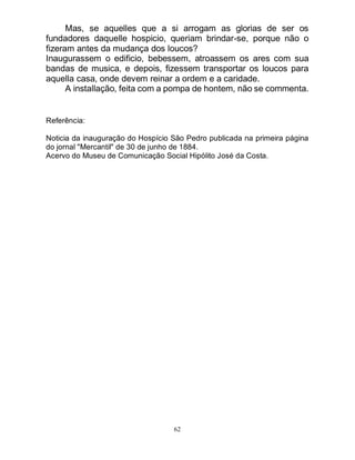 62
Mas, se aquelles que a si arrogam as glorias de ser os
fundadores daquelle hospicio, queriam brindar-se, porque não o
fizeram antes da mudança dos loucos?
Inaugurassem o edificio, bebessem, atroassem os ares com sua
bandas de musica, e depois, fizessem transportar os loucos para
aquella casa, onde devem reinar a ordem e a caridade.
A installação, feita com a pompa de hontem, não se commenta.
Referência:
Noticia da inauguração do Hospício São Pedro publicada na primeira página
do jornal "Mercantil" de 30 de junho de 1884.
Acervo do Museu de Comunicação Social Hipólito José da Costa.
 