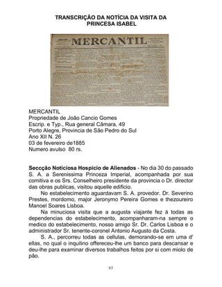 63
TRANSCRIÇÃO DA NOTÍCIA DA VISITA DA
PRINCESA ISABEL
MERCANTIL
Propriedade de João Cancio Gomes
Escrip. e Typ., Rua general Câmara, 49
Porto Alegre, Provincia de São Pedro do Sul
Ano XII N. 26
03 de fevereiro de1885
Numero avulso 80 rs.
Seccção Noticiosa Hospicio de Alienados - No dia 30 do passado
S. A. a Serenissima Princeza Imperial, acompanhada por sua
comitiva e os Srs. Conselheiro presidente da provincia o Dr. director
das obras publicas, visitou aquelle edificio.
No estabelecimento aguardavam S. A. provedor. Dr. Severino
Prestes, mordomo, major Jeronymo Pereira Gomes e thezoureiro
Manoel Soares Lisboa.
Na minuciosa visita que a augusta viajante fez á todas as
dependencias do estabelecimento, acompanharam-na sempre o
medico do estabelecimento, nosso amigo Sr. Dr. Carlos Lisboa e o
administrador Sr. tenente-coronel Antonio Augusto da Costa.
S. A., percorreu todas as cellulas, demorando-se em uma d'
ellas, no qual o inquilino offereceu-lhe um banco para descansar e
deu-lhe para examinar diversos trabalhos feitos por si com miolo de
pão.
 