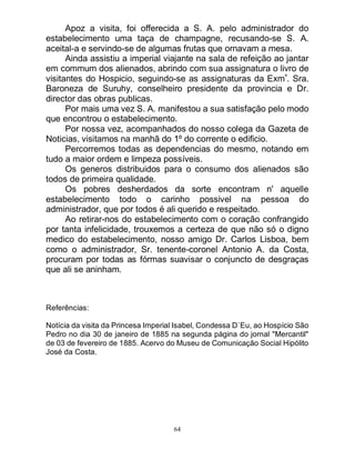 64
Apoz a visita, foi offerecida a S. A. pelo administrador do
estabelecimento uma taça de champagne, recusando-se S. A.
aceital-a e servindo-se de algumas frutas que ornavam a mesa.
Ainda assistiu a imperial viajante na sala de refeição ao jantar
em commum dos alienados, abrindo com sua assignatura o livro de
visitantes do Hospicio, seguindo-se as assignaturas da Exmª
. Sra.
Baroneza de Suruhy, conselheiro presidente da provincia e Dr.
director das obras publicas.
Por mais uma vez S. A. manifestou a sua satisfação pelo modo
que encontrou o estabelecimento.
Por nossa vez, acompanhados do nosso colega da Gazeta de
Noticias, visitamos na manhã do 1º do corrente o edificio.
Percorremos todas as dependencias do mesmo, notando em
tudo a maior ordem e limpeza possíveis.
Os generos distribuidos para o consumo dos alienados são
todos de primeira qualidade.
Os pobres desherdados da sorte encontram n' aquelle
estabelecimento todo o carinho possivel na pessoa do
administrador, que por todos é ali querido e respeitado.
Ao retirar-nos do estabelecimento com o coração confrangido
por tanta infelicidade, trouxemos a certeza de que não só o digno
medico do estabelecimento, nosso amigo Dr. Carlos Lisboa, bem
como o administrador, Sr. tenente-coronel Antonio A. da Costa,
procuram por todas as fórmas suavisar o conjuncto de desgraças
que ali se aninham.
Referências:
Notícia da visita da Princesa Imperial Isabel, Condessa D`Eu, ao Hospício São
Pedro no dia 30 de janeiro de 1885 na segunda página do jornal "Mercantil"
de 03 de fevereiro de 1885. Acervo do Museu de Comunicação Social Hipólito
José da Costa.
 