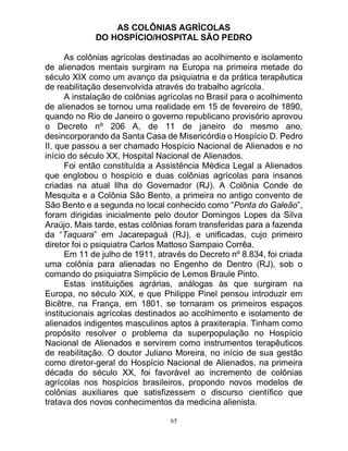 65
AS COLÔNIAS AGRÍCOLAS
DO HOSPÍCIO/HOSPITAL SÃO PEDRO
As colônias agrícolas destinadas ao acolhimento e isolamento
de alienados mentais surgiram na Europa na primeira metade do
século XIX como um avanço da psiquiatria e da prática terapêutica
de reabilitação desenvolvida através do trabalho agrícola.
A instalação de colônias agrícolas no Brasil para o acolhimento
de alienados se tornou uma realidade em 15 de fevereiro de 1890,
quando no Rio de Janeiro o governo republicano provisório aprovou
o Decreto nº 206 A, de 11 de janeiro do mesmo ano,
desincorporando da Santa Casa de Misericórdia o Hospício D. Pedro
II, que passou a ser chamado Hospício Nacional de Alienados e no
início do século XX, Hospital Nacional de Alienados.
Foi então constituída a Assistência Médica Legal a Alienados
que englobou o hospício e duas colônias agrícolas para insanos
criadas na atual Ilha do Governador (RJ). A Colônia Conde de
Mesquita e a Colônia São Bento, a primeira no antigo convento de
São Bento e a segunda no local conhecido como “Ponta do Galeão”,
foram dirigidas inicialmente pelo doutor Domingos Lopes da Silva
Araújo. Mais tarde, estas colônias foram transferidas para a fazenda
da “Taquara” em Jacarepaguá (RJ), e unificadas, cujo primeiro
diretor foi o psiquiatra Carlos Mattoso Sampaio Corrêa.
Em 11 de julho de 1911, através do Decreto nº 8.834, foi criada
uma colônia para alienadas no Engenho de Dentro (RJ), sob o
comando do psiquiatra Simplicio de Lemos Braule Pinto.
Estas instituições agrárias, análogas às que surgiram na
Europa, no século XIX, e que Philippe Pinel pensou introduzir em
Bicêtre, na França, em 1801, se tornaram os primeiros espaços
institucionais agrícolas destinados ao acolhimento e isolamento de
alienados indigentes masculinos aptos à praxiterapia. Tinham como
propósito resolver o problema da superpopulação no Hospício
Nacional de Alienados e servirem como instrumentos terapêuticos
de reabilitação. O doutor Juliano Moreira, no início de sua gestão
como diretor-geral do Hospício Nacional de Alienados, na primeira
década do século XX, foi favorável ao incremento de colônias
agrícolas nos hospícios brasileiros, propondo novos modelos de
colônias auxiliares que satisfizessem o discurso científico que
tratava dos novos conhecimentos da medicina alienista.
 