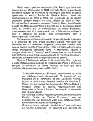 66
Neste mesmo período, no Hospício São Pedro, que tinha sido
inaugurado em 29 de junho de 1884 em Porto Alegre, a questão da
excessiva lotação de alienados na instituição, que tinha causado
apreensão ao doutor Tristão de Oliveira Torres, diretor do
estabelecimento de 1902 a 1908, era repassada ao do doutor
Deoclécio Sertório Pereira da Silva, diretor de 1908 a 1924.
Correspondências enviadas ao doutor. Protásio Alves, secretário de
Estado dos Negócios do Interior e Exterior, em 27 de março e 28 de
maio do primeiro ano de administração do doutor Deoclécio,
mencionavam não só a preocupação com a falta de funcionários e
com a estrutura do prédio, mas principalmente com a
superpopulação manicomial.
Tendo como objetivo a diminuição da população da instituição
e o exercício de uma ampla atividade agrária manejada por
alienados em um ambiente campestre, pretensão mantida pela
cúpula diretiva do São Pedro desde 1906, o Estado adquiriu uma
antiga charqueada conhecida como “A Meridional”, situada à
margem direita do rio "Jacuhy", em Charqueadas, no município de
São Jerônimo, o qual tinha sido propriedade do “Centro Econômico”,
instituição que fomentava o cooperativismo no Estado.
O jornal A Federação, edição de 14 de abril de 1914, registrou
a visita efetuada pelos médicos do Hospício São Pedro e chefes de
secções da secretaria de Obras Públicas ao local que seria
estabelecida a colônia agrícola do São Pedro:
“Colonia de alienados – Estiveram ante-hontem, em visita
ao estabelecimento denominado “A Meridional”, no
municipio de S. Jeronymo, os drs. Deoclecio Pereira,
diretor, e José Carlos Ferreira, medico do Hospicio S.
Pedro. Em sua companhia foram os drs. Affonso Hebert e
Minssen, chefes de secção, respectivamente das
Directorias de Obras e Terras e Colonização da secretaria
das Obras Publicas.
Os visitantes foram ali recebidos pelo doutor Alvaro Nunes
Pereira. Diretor do “Centro Economico”, que os
acompanhou em demorada visita pelo estabelecimento,
fornecendo-lhes todas as informações.
Conforme temos noticiado, “A Meridional”, que pertenceu
ao “Centro Economico”, foi adquirida pelo governo do
 