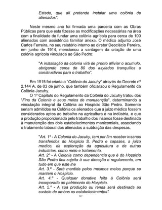 67
Estado, que ali pretende instalar uma colônia de
alienados”.
Neste mesmo ano foi firmada uma parceria com as Obras
Públicas para que esta fizesse as modificações necessárias na área
com a finalidade de fundar uma colônia agrícola para cerca de 100
alienados com assistência familiar anexa. O médico adjunto José
Carlos Ferreira, no seu relatório interno ao diretor Deoclécio Pereira,
em junho de 1914, mencionou a vantagem da criação de uma
colônia agrícola vinculada ao São Pedro:
"A installação da colonia virá de pronto alliviar o acumulo,
abrigando cerca de 80 dos asylados tranquillos e
constructivos para o trabalho”.
Em 1915 foi criada a “Colônia do Jacuhy” através do Decreto nº
2.144 A, de 03 de junho, que também oficializou o Regulamento da
Colônia Jacuhy.
O 1º Capitulo do Regulamento da Colônia do Jacuhy tratou dos
"Fins da Colonia e seus meios de manutenção", determinando a
vinculação integral da Colônia ao Hospício São Pedro. Somente
seriam admitidos na Colônia os alienados que a juízo médico fossem
considerados aptos ao trabalho na agricultura e na indústria, e que
a produção proporcionada pelo trabalho dos insanos fosse destinada
à manutenção dos dois estabelecimentos manicomiais, associando
o tratamento laboral dos alienados a subtração das despesas.
"Art. 1º - A Colonia do Jacuhy, tem por fim receber insanos
transferidos do Hospicio S. Pedro e capazes, a juizo
medico, da exploração da agricultura e de outras
industrias, como meio e tratamento.
Art. 2º - A Colonia como dependencia que é do Hospicio
São Pedro fica sujeita á sua direcção e regulamento, em
tudo em que este lhe
Art. 3.º - Será mantida pelos mesmos meios porque se
mantem o Hospicio.
Art. 4.º - Qualquer donativo feito á Colônia será
incorporado ao patrimonio do Hospicio.
Art. 5.º - A sua produção ou renda será destinada ao
custeio de ambos os estabelecimentos”.
 