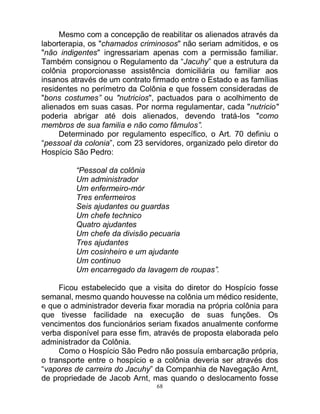 68
Mesmo com a concepção de reabilitar os alienados através da
laborterapia, os "chamados criminosos" não seriam admitidos, e os
"não indigentes" ingressariam apenas com a permissão familiar.
Também consignou o Regulamento da “Jacuhy” que a estrutura da
colônia proporcionasse assistência domiciliária ou familiar aos
insanos através de um contrato firmado entre o Estado e as famílias
residentes no perímetro da Colônia e que fossem consideradas de
"bons costumes” ou "nutricios", pactuados para o acolhimento de
alienados em suas casas. Por norma regulamentar, cada "nutricio"
poderia abrigar até dois alienados, devendo tratá-los "como
membros de sua familia e não como fâmulos”.
Determinado por regulamento específico, o Art. 70 definiu o
“pessoal da colonia”, com 23 servidores, organizado pelo diretor do
Hospício São Pedro:
“Pessoal da colônia
Um administrador
Um enfermeiro-mór
Tres enfermeiros
Seis ajudantes ou guardas
Um chefe technico
Quatro ajudantes
Um chefe da divisão pecuaria
Tres ajudantes
Um cosinheiro e um ajudante
Um continuo
Um encarregado da lavagem de roupas”.
Ficou estabelecido que a visita do diretor do Hospício fosse
semanal, mesmo quando houvesse na colônia um médico residente,
e que o administrador deveria fixar moradia na própria colônia para
que tivesse facilidade na execução de suas funções. Os
vencimentos dos funcionários seriam fixados anualmente conforme
verba disponível para esse fim, através de proposta elaborada pelo
administrador da Colônia.
Como o Hospício São Pedro não possuía embarcação própria,
o transporte entre o hospício e a colônia deveria ser através dos
“vapores de carreira do Jacuhy” da Companhia de Navegação Arnt,
de propriedade de Jacob Arnt, mas quando o deslocamento fosse
 