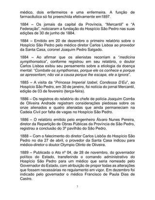 7
médico, dois enfermeiros e uma enfermeira. A função de
farmacêutico só foi preenchida efetivamente em1897.
1884 – Os jornais da capital da Província, “Mercantil” e “A
Federação”, noticiaram a fundação do Hospício São Pedro nas suas
edições de 30 de junho de 1884.
1884 – Emitido em 20 de dezembro o primeiro relatório sobre o
Hospício São Pedro pelo médico diretor Carlos Lisboa ao provedor
da Santa Casa, coronel Joaquim Pedro Salgado.
1884 – Ao afirmar que os alienistas recorriam a “medicina
sympthomatica”, conforme registrou em seu relatório, o doutor
Carlos Lisboa exibiu seu pensamento sobre a etiologia da doença
mental: “Combate os sympthomas, porque ele os conhece e porque
se apresentam; não vai a causa porque lhe escapa, ele a ignora”.
1885 – A visita da “Princesa Imperial Izabel, Condessa D’Eu”, ao
Hospício São Pedro, em 30 de janeiro, foi notícia do jornal Mercantil,
edição de 03 de fevereiro (terça-feira).
1886 – Os registros do relatório do chefe de polícia Joaquim Corrêa
de Oliveira Andrade registram considerações piedosas sobre os
onze alienados e quatro alienadas que ainda permaneciam na
Cadeia Civil por falta de vagas no Hospício São Pedro.
1886 – O relatório emitido pelo engenheiro Álvaro Nunes Pereira,
diretor da Repartição de Obras Públicas da Província de São Pedro,
registrou a conclusão do 3º pavilhão do São Pedro.
1888 – Com o falecimento do diretor Carlos Lisbôa do Hospício São
Pedro no dia 27 de abril, o provedor da Santa Casa indicou para
médico-diretor o doutor Olympio Olinto de Oliveira.
1889 – Publicado o Ato nº 04, de 28 de novembro, do governador
político do Estado, transferindo o comando administrativo do
Hospício São Pedro para um médico que seria nomeado pelo
Governador do Estado, com atribuição de propor todas as alterações
que fossem necessárias no regulamento em vigor. Em dezembro foi
indicado pelo governador o médico Francisco de Paula Dias de
Castro.
 