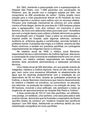 72
Em 1942, mantendo a preocupação com a superpopulação do
Hospital São Pedro, com “1.898 pacientes nas construções do
Partenon, que, de acordo com a cubagem exigida por leito, mal
comportaria os 898 excedentes do milhar”, Godoy propôs como
solução para a crise populacional alienar os 83 hectares da nova
Colônia Agrícola e construir outra colônia com os recursos obtidos.
Pensava uma instituição manicomial de crônicos em uma cidade
vizinha a Porto Alegre, dentro de uma área de 1.000 hectares própria
para a agropecuária, “com dois núcleos, um masculino e outro
feminino, de início com setecentos leitos para cada sexo”. Acreditava
que com a criação dessa outra colônia o Estado diminuiria os gastos
de manutenção com o Hospital. Caso o plano se concretizasse, o
imperial prédio do hospital, após algumas reformas, somente
acolheria os enfermos agudos e contribuintes, servindo também à
profilaxia mental. A proposta não vingou e a Colônia próxima do São
Pedro continuou a receber em precários pavilhões um contingente
majoritariamente de indigentes tísicos e crônicos.
No relatório anual de 1948, o médico Junot Barreiros,
responsável técnico e administrativo da Colônia Agrícola, descreveu
a composição do corpo funcional do estabelecimento com um clínico
residente, um médico visitador especializado em tisiologia, um
dentista, doze servidores administrativos e dezessete servidores
técnicos.
Uma média anual de 600 alienados, em sua grande maioria de
indigentes, habitava a Colônia Agrícola. Havia um alto índice de fu-
gas, bem como uma excessiva dificuldade no abastecimento de
água que foi resolvida posteriormente com a instalação de um
reservatório de 64 mil litros. Quanto às qualidades produtivas da
Colônia, o doutor Barreiros mencionava que mesmo desenvolvendo
ao máximo o trabalho na avicultura, na suinocultura, na pecuária,
nos laticínios, na produção de madeira e na extração de areia, “os
86 hectares, incluindo a área edificada, não satisfazem a todas as
exigências de aprovisionamento do Hospital São Pedro e Colônia”.
A área construída de 703 m2
com três pavilhões, um refeitório,
uma pocilga, um estábulo, uma cocheira, uma casa para peão e sete
aviários móveis, demonstra que foi frustrada a expectativa do Doutor
Jacintho Godoy de construir um “moderno hospital tipo pavilhonal
disperso” com 600 leitos, distribuindo os enfermos dentro de uma
classificação nosográfica em cinco pavilhões:
 