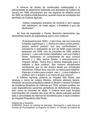 73
A censura de Godoy às construções inadequadas e à
precariedade do alojamento destinado aos alienados da Colônia do
Jacuhy em 1926, encontraram eco nos registros do relatório anual
de 1949, do médico-chefe Barreiros, quando citava as condições dos
pavilhões da Colônia Agrícola:
“Velhas instalações precárias de conforto e sem espaço
não satisfazem, de modo algum, a finalidade a que são
destinados”.
Ao final da exposição o Doutor Barreiros demonstrou seu
desconforto quanto às expectativas para o ano vindouro:
“A perspectiva para 1950 (...) não é boa, não nos comunica
fundadas esperanças (...). Ponho em relevo certos pontos,
porque parecia parecer, aos que confrontassem o
entusiasmo e realizações do ano de 1948, cujas messes
aparecem em 1949, com as previsões de 1950, poderia
parecer (...) que este núcleo trabalhador, com sua chefia à
frente, esmoreceu no cumprimento de seus comuns
deveres (...). Não, senhor Diretor, o esmorecimento a
ninguém atingiu. Todos tem a mesma disposição para o
trabalho e para produzir. São homens disciplinados
moralmente, que se não deixam abater por vicissitudes
transitórias. Faltam-lhes, isso sim, os meios para trabalhar.
Esperam a ordem para cumprir, mas (...) como trabalhar e
produzir sem o amparo e os meios de que carece?”.
A Colônia Agrícola, próxima ao Hospital São Pedro, que
recebeu o nome de Juliano Moreira, brilhante alienista baiano,
introdutor da escola psiquiátrica alemã no Brasil e membro fundador
da Academia Brasileira de Ciências em 1916, também acolheu em
suas dependências pacientes portadores de deficiências diversas,
bem como os menores de idade. A Colônia teve suas funções
interrompidas em meados dos anos 90 do século passado quando
toda a comunidade de internos foi transferida para o atual complexo
do Hospital Psiquiátrico São Pedro.
Referências e fotografia:
CARDOSO, Álvaro. As colônias de alienados. Retrospecto e visão futura da
Colonia de Psychopathas no Engenho de Dentro. In: Annaes da Colonia de
 