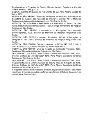 74
Psychopathas – Engenho de Dentro. Rio de Janeiro: Papelaria e Livraria
Gomes Pereira, 1929, p. 47-57.
GODOY, Jacintho. Psiquiatria no Rio Grande do Sul. Porto Alegre: Edição do
Autor, 1955.
HOSPÍCIO SÃO PEDRO - Relatório do Diretor do Hospício São Pedro ao
Secretário de Estado dos Negócios do Interior e Exterior, 1914. Memória
Parlamentar da Assembleia Legislativa do Rio Grande do Sul.
HOSPITAL DE JUQUERY - Assistência aos Alienados no Estado de São
Paulo. Documentário cinematográfico, 1927. Serviço de Memória do Hospital
Psiquiátrico São Pedro.
HOSPITAL SÃO PEDRO - Assistência a Psicopatas. Documentário
cinematográfico, 1929. Serviço de Memória do Hospital Psiquiátrico São
Pedro.
HOSPITAL SÃO PEDRO - Arquivo, Estatística, Ofícios, Informações e
Telegramas, 1947/1952. Serviço de Memória do Hospital Psiquiátrico São
Pedro.
HOSPITAL SÃO PEDRO - Correspondências - - SIE 3 - 045 / SIE 3 - 001 /
Doc. Avulsos - cx.3. Arquivo Histórico do Rio Grande do Sul.
HOSPITAL SÃO PEDRO - Livro de Registro de Admissão Provisória, 1937.
Serviço de Memória do Hospital Psiquiátrico São Pedro.
LEIS, DECRETOS E ATOS DO GOVERNO DO RIO GRANDE DO SUL, 1917.
Oficinas Gráficas da "A Federação", 1918. Porto Alegre. Secretaria de Obras
Públicas do Rio Grande do Sul.
LEIS, DECRETOS E ATOS DO GOVERNO DO RIO GRANDE DO SUL, 1915.
Regulamento para a Colônia Agrícola do Jacuhy (RS), de 3 de julho de 1915.
Oficinas Gráficas da "A Federação", 1917. Porto Alegre. Secretaria de Obras
Públicas do Rio Grande do Sul.
A fotografia na escadaria do acesso principal ao prédio histórico do São Pedro
registra os primeiros alienados que foram transferidos à Colônia do Jacuhy no
município de São Jerônimo.
 