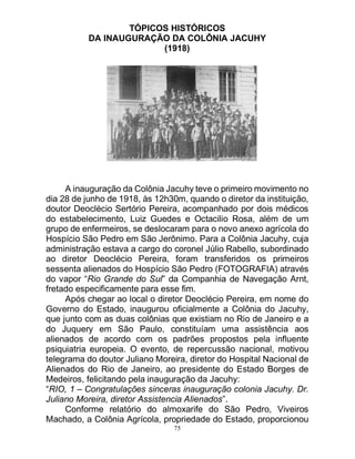 75
TÓPICOS HISTÓRICOS
DA INAUGURAÇÃO DA COLÔNIA JACUHY
(1918)
A inauguração da Colônia Jacuhy teve o primeiro movimento no
dia 28 de junho de 1918, às 12h30m, quando o diretor da instituição,
doutor Deoclécio Sertório Pereira, acompanhado por dois médicos
do estabelecimento, Luiz Guedes e Octacilio Rosa, além de um
grupo de enfermeiros, se deslocaram para o novo anexo agrícola do
Hospício São Pedro em São Jerônimo. Para a Colônia Jacuhy, cuja
administração estava a cargo do coronel Júlio Rabello, subordinado
ao diretor Deoclécio Pereira, foram transferidos os primeiros
sessenta alienados do Hospício São Pedro (FOTOGRAFIA) através
do vapor “Rio Grande do Sul” da Companhia de Navegação Arnt,
fretado especificamente para esse fim.
Após chegar ao local o diretor Deoclécio Pereira, em nome do
Governo do Estado, inaugurou oficialmente a Colônia do Jacuhy,
que junto com as duas colônias que existiam no Rio de Janeiro e a
do Juquery em São Paulo, constituíam uma assistência aos
alienados de acordo com os padrões propostos pela influente
psiquiatria europeia. O evento, de repercussão nacional, motivou
telegrama do doutor Juliano Moreira, diretor do Hospital Nacional de
Alienados do Rio de Janeiro, ao presidente do Estado Borges de
Medeiros, felicitando pela inauguração da Jacuhy:
“RIO, 1 – Congratulações sinceras inauguração colonia Jacuhy. Dr.
Juliano Moreira, diretor Assistencia Alienados”.
Conforme relatório do almoxarife do São Pedro, Viveiros
Machado, a Colônia Agrícola, propriedade do Estado, proporcionou
 