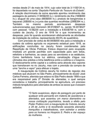 76
rendas desde 21 de maio de 1914, cujo valor total de 3:115$134 rs.
foi depositado na conta “Depósito Particular do Tesouro do Estado”.
A relação discriminada da soma apurada apontou rendimento das
pastagens do potreiro (1:945$240 rs.); rendimento da ilha (180$000
rs.); aluguel de uma casa (660$000 rs.); produto de bergamotas e
taquaras (30$500 rs.) e juros das quantias recolhidas (299$394 rs.).
Também no mesmo período aconteceram despesas
subvencionadas que inteiraram 38:572$507 rs., sendo 16:201$527
com pessoal; 13:5$230 com a instalação e 8:833$759 rs. com o
custeio da Jacuhy. O ano de 1918 foi o que incrementou as
despesas, pois foi quando aconteceram efetivamente as atividades
da instalação da colônia, representando 69,5% do quadriênio.
Com previsão de verba de 80:000$000 réis para a instalação e
custeio da colônia agrícola no orçamento estadual para 1918, as
edificações concluídas na Jacuhy foram coordenadas pela
Repartição de Obras Públicas. Estava disponível para ocupação
imediata um grande pavilhão com capacidade para cem leitos,
refeitório e banheiros, as casas para os servidores e os estábulos.
Como benfeitoria havia luz elétrica, canalização d’água nos
cômodos dos prédios e linha telefônica entre a colônia e o hospício.
O deslocamento entre capital e a colônia seria através dos vapores
que transitavam no rio Jacuhy, mas com a previsão da compra de
uma “lancha a vapor” para efetuar o trajeto.
A inauguração da Colônia Jacuhy foi motivo de regozijo dos
médicos que atuavam no São Pedro, principalmente do doutor José
Carlos Ferreira, alienista que estava no São Pedro desde 1908 e que
era responsável pela 2ª Divisão de alienadas, o qual sempre
considerou o trabalho, principalmente na agricultura, um precioso
método terapêutico para alienados de ambos os sexos que vivessem
asilados:
“O facto auspicioso, digno de panegyrio por parte de
qualquer ente pensante em materia de assistencia a
alienados, que assentou um marco diamantino na
nossa civilização psychiatrica, levado a efeito pelo
Poder Publico com a inauguração da Colonia Jacuhy
a 28 de Junho e lá recolhendo sessenta alienados
tranquillos e trabalhadores, vem estreitar o ambito
para os homens no Hospicio S. Pedro e dar espaço
ás mulheres.
 