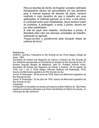 77
Para os doentes da mente, de hospital, variados methodos
therapeuticos devem ser aproveitados em seu beneficio
para a mesma especie de doentes de asylo, nenhum
methodo é mais benefico do que o trabalho em suas
apllicações. O methodo agricola, ao ar livre, a arte divina,
é o principal entre suas modalidades. Deve tambem caber
ás mulheres. A jardinagem, a horta, o pomar, devem ser
por ellas trabalhados.
A vida de asylo sem trabalho, mostra-lhes a prisão. A
liberdade ellas vêm nas diversas variedades do trabalho,
sobretudo na agricola.
Troque-se-lhes o pandemonio pela situação ditosa de
cultoras da terra”.
Referências:
GODOY, Jacintho. Psiquiatria no Rio Grande do Sul. Porto Alegre: Edição do
Autor, 1955.
Secretaria de Estado dos Negócios do Interior e Exterior do Rio Grande do
Sul. Relatório apresentado ao Presidente do Estado do Rio Grande do Sul, Dr.
Antônio Augusto Borges de Medeiros, pelo Dr. Protásio Antônio Alves,
Secretário de Estado dos Negócios do Interior e Exterior, 30 de agosto de
1919. Vol. I, Vol. II. Porto Alegre. Oficinas Gráficas d’A Federação, 1919.
Acervo do Memorial Legislativo do Rio Grande do Sul.
Jornal “A Federação”, 29 de junho de 1918. Acervo do Memorial Legislativo do
Rio Grande do Sul.
Jornal “A Federação”, 02 de julho de 1918. Acervo do Memorial Legislativo do
Rio Grande do Sul.
Fotografia:
A fotografia na escadaria do acesso principal ao prédio histórico do São Pedro
registra os primeiros alienados que foram transferidos à Colônia do Jacuhy no
município de São Jerônimo.
 
